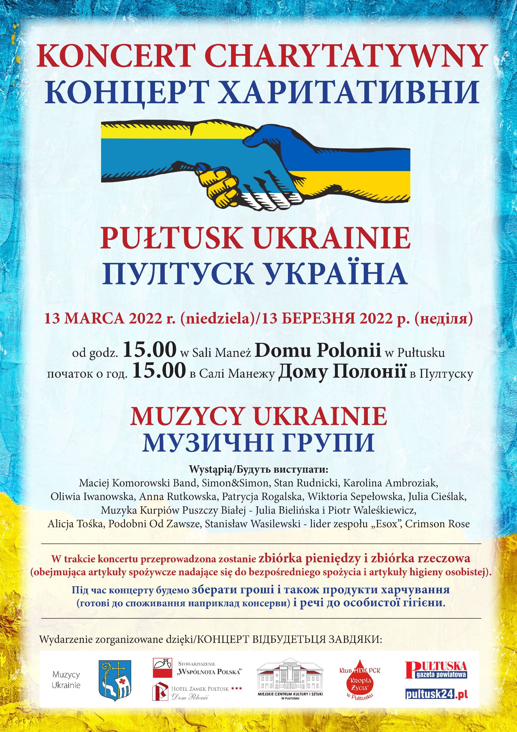 Grafika w kolorach Ukrainy z napisem KONCERT CHARYTATYWNY/КОНЦЕРТ ХАРИТАТИВНИ PUŁTUSK – UKRAINIE/ ПУЛТУСК-УКРАЇНА 13 MARCA 2022 R. (NIEDZIELA)/13 БЕРЕЗНЯ 2022р.(недiля) od godz. 15.00 w Sali Maneż Domu Polonii w Pułtusku/початок о год.15.00 в Салi Манежу Дому Полонiї в Пултуску Wystąpią MUZYCY UKRAINIE/ Будуть виступати музичнi групи: Maciej Komorowski Band, Simon&Simon, Stan Rudnicki, Karolina Ambroziak, Oliwia Iwanowska, Anna Rutkowska, Patrycja Rogalska, Martyna Bobowska, Wiktoria Sepełowska, Muzyka Kurpiów Puszczy Białej: Julia Bielińska i Piotr Waleśkiewicz, Alicja Tośka, Podobni Od Zawsze, Stanisław Wasilewski - Lider "Esox", zespół Crimson Rose W trakcie koncertu przeprowadzona zostanie zbiórka pieniędzy i zbiórka rzeczowa (obejmująca artykuły spożywcze nadające się do bezpośredniego spożycia i artykuły higieny osobistej). Пiд час концерту будемо зберати грошi i також продукти харчування (готовi до споживання наприклад консерви) i речi до особистої гiгiєни.