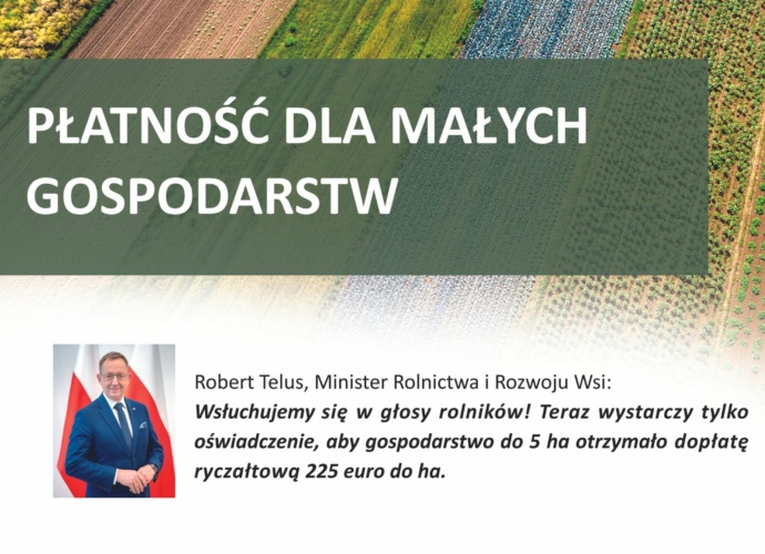 PŁATNOŚĆ DLA MAŁYCH GOSPODARSTW Robert Telus, Minister Rolnictwa o Rozwoju Wsi: Wsłuchujemy się w głosy rolników! Teraz wystarczy tylko oświadczenie, aby gospodarstwo do 5 ha dopłatę ryczałtową 225 euro do ha. (baner)