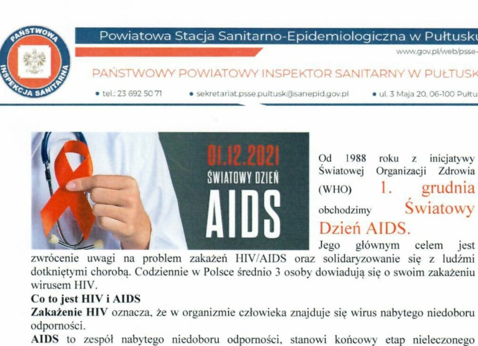 Od 1988 roku z inicjatywy Światowej Organizacji Zdrowia (WHO) 1. grudnia obchodzimy Światowy Dzień AIDS. Jego głównym celem jest zwrócenie uwagi na problem zakażeń HIV/AIDS oraz solidaryzowanie się z ludźmi dotkniętymi chorobą. Codziennie w Polsce średnio 3 osoby dowiadują się o swoim zakażeniu wirusem HIV. Co to jest HIV i AIDS Zakażenie HIV oznacza, że w organizmie człowieka znajduje się wirus nabytego niedoboru odporności. (baner)