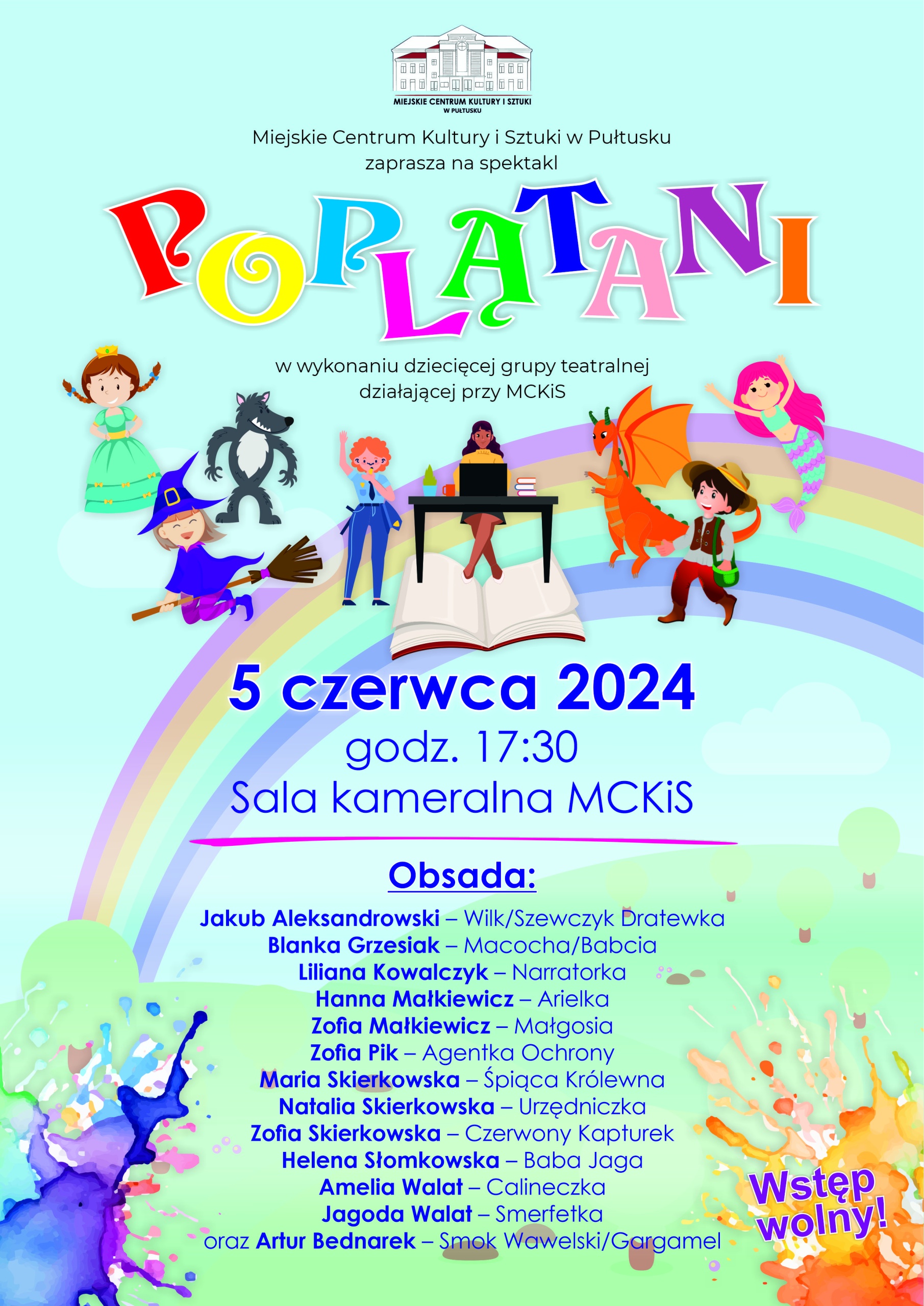 Miejskie Centrum Kultury i Sztuki w Pułtusku zaprasza na spektakl POPLĄTANI w wkoaniu dziecięcej grupy teatralnej działajacej przy MCKiS 5 czerwca 2024 godz. 17:30 Sala kameralna MCKiS Obsada Jakub Aleksandrowski - Wilk/Szewczyk Dratewka Blanka Grzesiak - Macocha/Babcia Liliana Kowalczyk - Narratorka Hanna Małkiewicz - Arielka Zofia Małkiewicz - Małgosia Zofia Pik - Agentka Ochrony Maria Skierkowska - Śpiąca Królewna Natalia Skierkowska - Urzędniczka Zofia Skierkowska - Czerwony Kapturek Helena Słomkowska - Baba Jaga Amelia Walat - Calineczka Jagoda Walat - Smerfetka oraz Artur Bednarek - Smok Wawelski/Gargamel Wstęp wolny! (plakat)