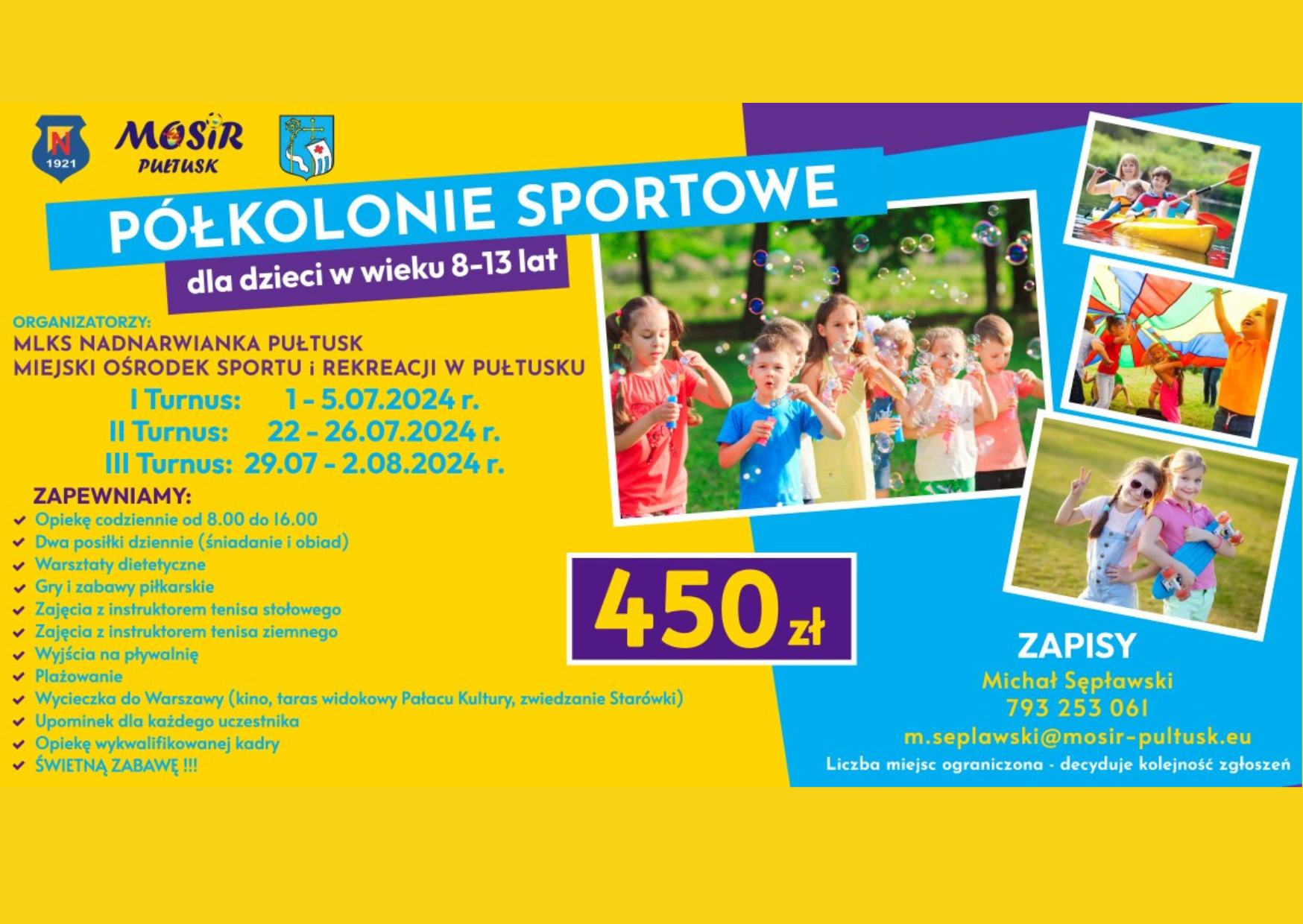 Oferta: PÓŁKOLONIE SPORTOWE dla dzieci w wieku 8-13 lat ORGANIZATORZY: MLKS NADNARWIANKA PUŁTUSK MIEJSKI OŚRODEK SPORTU I REKREACJI W PUŁTUSKU I Turnus: 1 - 5.07.2024 r. II Turnus: 22 - 26.07.2024 r. III Turnus: 29.07. - 2.08.2024 r. ZAPEWNIAMY: - Opiekę codziennie od 8.00 do 16.00 - Dwa posiłki dziennie (śniadanie i obiad) - Warsztaty dietetyczne - Gry i zabawy piłkarskie - Zajęcia z instruktorem tenisa stołowego - Zajęcia z instruktortem tenisa ziemnego - Wyjścia na pływalnie - Plażowanie - Wycieczka do Warszawy (kino, taras widokowy Pałacu Kultury, zwiedzanie Starówki) - Upominek dla każdego uczestnika - Opiekę wykwalifikowanej kadry - ŚWIĘTNĄ ZABAWĘ 450 zł ZAPISY Michał Sępławski 793 253 061 m.seplawski@mosir-pultusk.eu Liczba miejsc ograniczona - decyduje kolejność zgłoszeń (plakat 2)