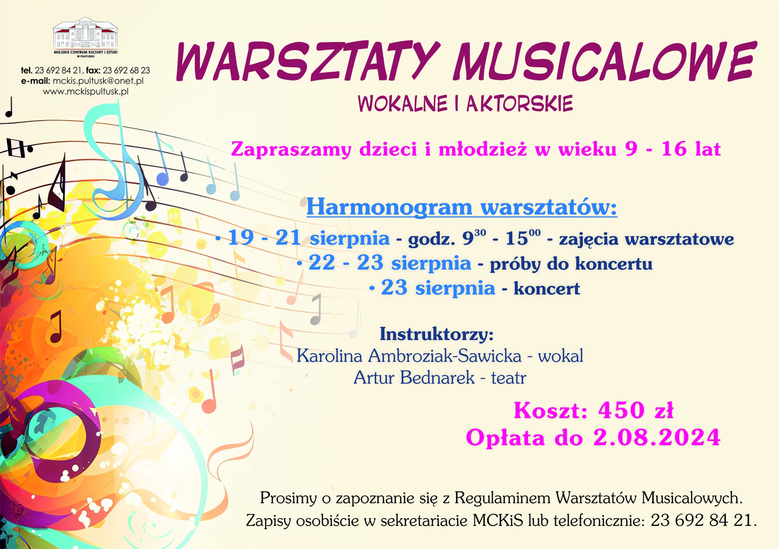 Plakat dot. Warsztatów Musicalowych w MCKiS. Treść plakatu; WARSZATTY MUSICALOWE WOKALNE I AKTORSKIE Zapraszamy dzeci i młodzież w wieku 9 - 16 lat Harmonogram warszztatów: - 19 - 21 sierpnia - godz. 9.30 - 15.00 - zajęcia warsztatowe - 22 -23 sierpnia - próby do koncertu - 23 sierpnia - koncert Instruktorzy Karolina Ambroziak-Sawicka - wokal Artur Bednarek - teatr Koszt: 450 zł. Opłata do 2.08.2024 Prosimy o zapoznanie się z Regulaminem Warsztatów Musicalowych. Zapisy osobiście w sekretariacie MCKiS lub telefonicznie: 23 692 84 21.