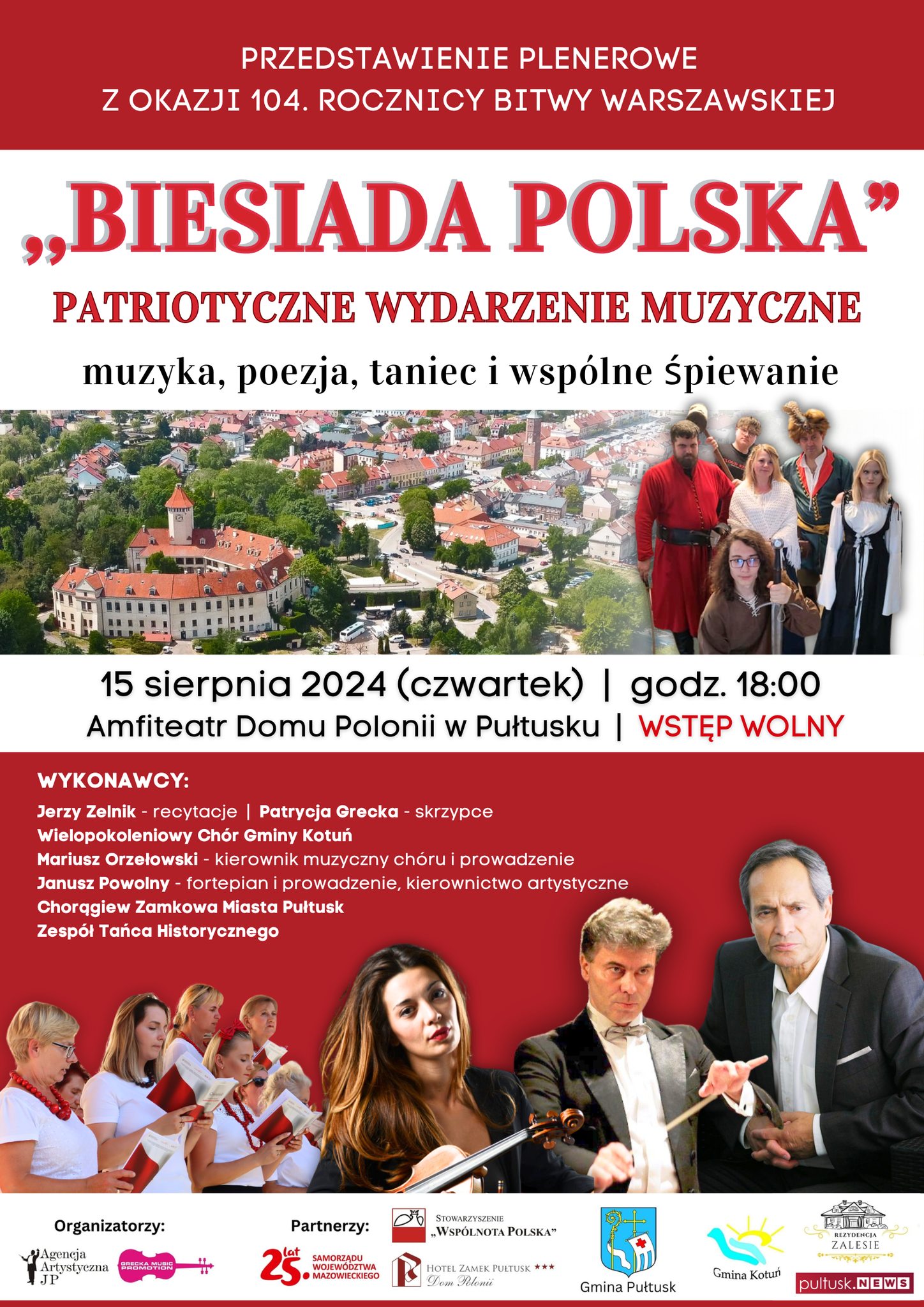 PRZEDSTAWIENIE PLENEROWE Z OKAZJI 104. ROCZNICY BITWY WARSZAWSKIEJ "BIESIADA POLSKA" PATRIOTYCZNE WYDARZENIE MUZYCZNE muzyka, poezja, taniec i wspólne śpiewanie 15 sierpnia 2024 (czwartek) godz. 18:00 Amfiteatr Domu Polonii w Pułtusku WSTĘP WOLNY WYKONAWCY: Jerzy Zelnik - recytacje Patrycja Grecka - skrzypce Wielopokoleniowy Chór Gminy Kotuń Mariusz Orzełowski - kierownik muzyczny chóru i prowadzenie Janusz Powolony - fortepian i prowadzenie, kierownictwo artystyczne Chorągiew Zamkowa Miasta Pułtusk Zespół Tańca Historycznego (plakat)