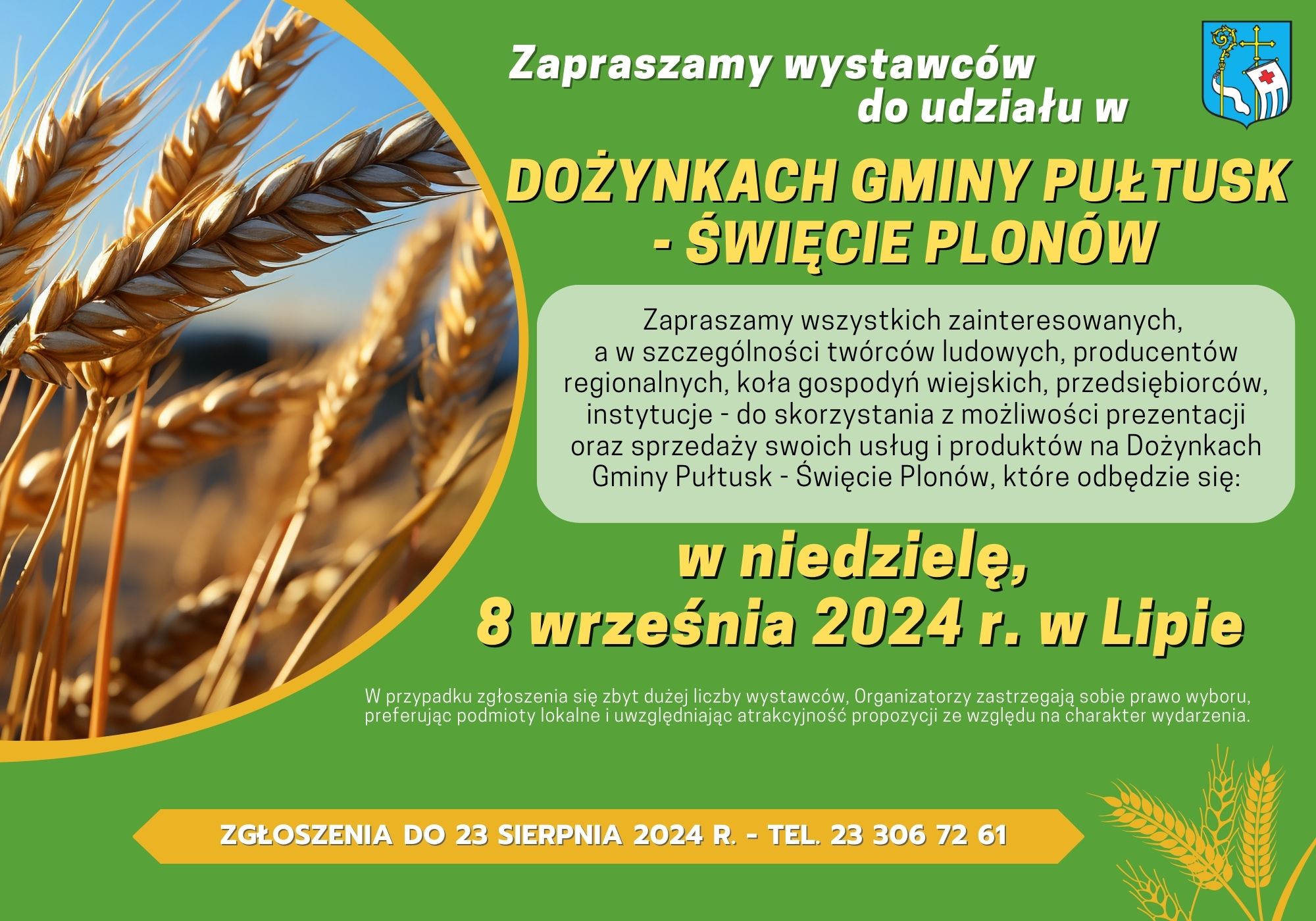 Zaproszenie na DOŻYNKI. Treść zaproszenia: Zapraszamy wystawców do udziału w DOŻYNKACH GMINY PUŁTUSK - ŚWIĘCIE PLONÓW Zapraszamy wszystkich zainteresowanych, a w szczególności twórców ludowych, producentów regionalnych, koła gospodwyń wiejskich, przedsiębiorców, instytucje - do skorzystania z możliwości prezentacji oraz sprzedaży swoich usług i produktów na Dożynkach Gminy Pułtusk - Święcie Plonów, które odbędzie się: w niedzielę 8 września 2024 r. w Lipie W przypadku zgłoszenia się zbyt dużerj liczby wystawców. Organizatorzy zastrzegają sobie prawo wyboru, preferując podmioty lokalne i uwzględniając atrakcyjność propozycji ze względu na charakter wydarzenia ZGŁOSZENIA DO 23 SIERPNIA 2024 R. - TEL 23 306 72 61