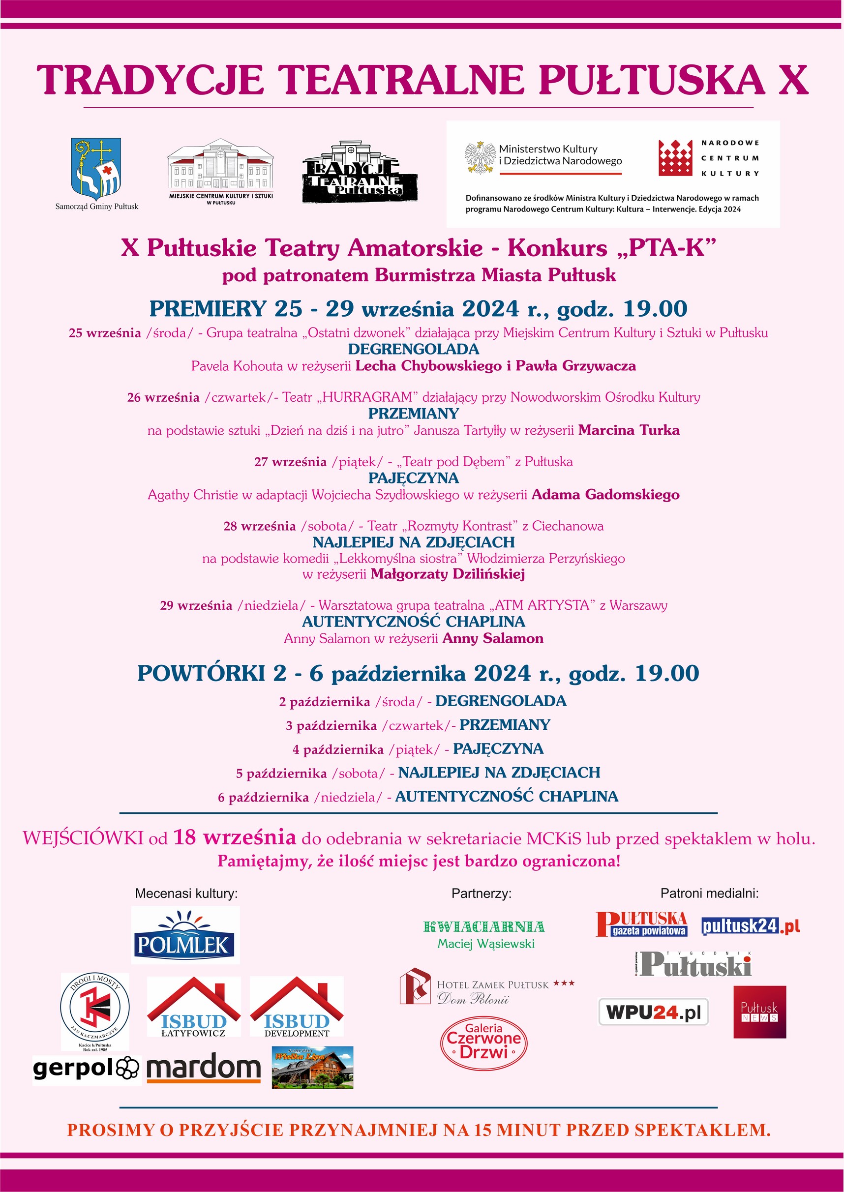 Plakat dot. TRADYCJI TEATRALNYCH PUŁTUSKA. Treść plakatu: na górze napis: TRADYCJE TEATRALNE PUŁTUSKA X. Poniżej Herb Gminy Pułtusk oraz loga: Miejskie Centrum Kultury i Sztuki w Pułtusku, Tradycje Teatralne Pułtuska, Ministerstwo Kultury i Dziedzictwa Narodowego, NARODOWE CENTRUM KULTURY Dofinansowano ze środków Ministra Kultury i Dziedzictwa Narodowego w ramach programu Narodowego Centrum Kultury: Kultura - Incerwencje, Edycja 2024 X Pułtuskie Teatry Amatorskie - Konkurs "PTA-K" pod patronatem Burmistrza Miasta Pułtusk PREMIERY 25 - 29 września 2024 r., godz. 19.00 25 września /środa/ - Grupa teatralna "Ostatni dzwonek" działająca przy Miejskim Centrum Kultury i Sztuki w Pułtusku DEGRENGOLADA Pawła Kohuta w reżyserii Lecha Chybowskiego i Pawła Grzywacza 26 września /czwartek/ - Teatr "HURRAGRAM" działający przy Nowodworskim Ośrodku Kultury PRZEMIANY na podstawie sztuki "Dzień na dziś i jutro" Janusza Taryłły w reżyserii Marcina Turka 27 września /piątek/ - Teatr pod Dębem" z Pułtuska PAJĘCZYNA Agathy Christie w adaptacji Wojciecha Szydłowskiego w reżyserii Adama Gadomskiego 28 września /sobota/ - Teatr "Rozmyty kontrast" z Ciechanowa NAJLEPIEJ NA ZDJĘCIACH na podstawie komedii "Lekkomyślna siostra" Włodzimierza Perzyńskiego w reżyserii Małgorzaty Dzilińskiej 29 września /niedziela/ - Warsztatowa grupa teatralna "ATM ARTYSTYCZNA" z Warszawy AUTENTYCZNOŚĆ CHAPLINA Anny Salamon w reżyserii Anny Salamon POWTÓRKI 2 - 6 października 2024 r., godz. 19.00 2 października /środa/ - DEGRENGOLADA 3 października /czwartek/ - PRZEMIANY 4 października /piątek/ - PAJĘCZYNA 5 października /sobota/ - NAJLEPIEJ NA ZDJĘCIACH 6 października /niedziela/ - AUTENTYCZNOŚĆ CHAPLINA WEJŚCIÓWKI od 18 września do odebrania w sekretariacie MCKiS lub przed spektaklem w holu. Pamiętajmy, że ilość miejsc jest bardzo ograniczona! Mecenasi kultury: POLMLEK, DROGI I MOSTY, gerpol, ISBUD ŁATYFOWICZ, ISBUD DEVELOPMENT, Wielka Lipa Partnerzy: KWIACIARNIA Maciej Wąsiewski HOTEL ZAMEK PUŁTUSK Dom Polonii, Galeria Czerwone Drzwi Patroni medialni: Pułtuska Gazeta Powiatowa, pultusk24.pl, Tygodnik Pułtuski, WPU24.pl Pułtusk News PROSIMY O PRZYJŚCIE PRZYNAJMNIEJ 15 MINUT PRZED SPEKTAKLEM