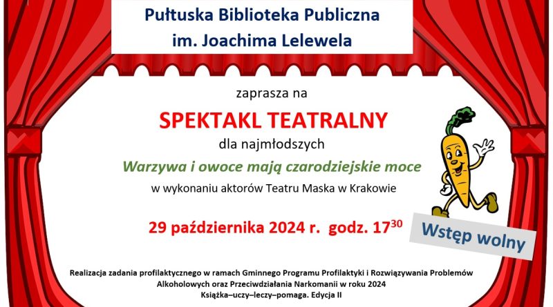 Plakat dot. spektaklu w Bibliotece. Treść plakatu: Pułtuska Biblioteka Publiczna im. Joachima Lelewela zaprasza na SPEKTAKL TEATRALNY dla najmłodszych Warzywa i owoce mają czarodziejskie moce w wykonaniu aktorów Teatru Maska w Krakowie 29 października 2024 r. godz. 17:30 Wstęp wolny Realizacja zadania profilaktycznego w ramach Gminnego Programu Profilaktyki i Rozwiązywania Problemów Alkoholowych oraz Przeciwdziałania Narkomanii w roku 2024 Książka-uczy-leczy-pomaga. Edycja II poniżej: Herb Gminy Pułtusk oraz loga: PBP im. Joachima Lelewela i Teatr MASKA