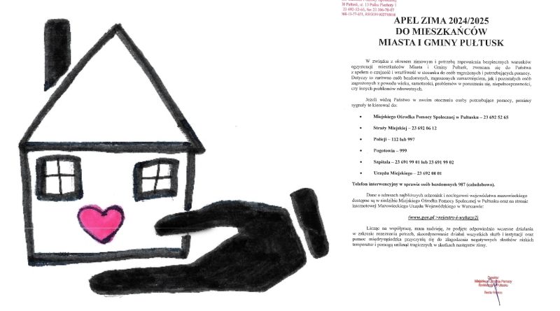 APEL ZIMA 2024/2025 do MIESZKAŃCÓW MIASTA I GMINY PUŁTUSK W związku z okresem zimowym i potrzebą zapewnienia bezpiecznych warunków egzystencji mieszkańców Miasta i Gminy Pułtusk, zwracam się do Państwa z apelem o czujność i wrażliwość w stosunku do osób zagrożonych i potrzebujących pomocy. Dotyczy to zarówno osób bezdomnych, zagrożonych zamarznięciem, jak i pozostałych osób zagrożonych z powodu wieku, samotności, problemów w poruszaniu się, niepełnosprawności, czy innych problemów zdrowotnych. Jeżeli widzą Państwo w swoim otoczeniu osoby potrzebujące pomocy, prosimy sygnały te kierować do: - Miejskiego Ośrodka Pomocy Społecznej w Pułtusku - 23 692 52 65 - Straży Miejskiej - 23 692 06 12 - Policji - 112 lub 997 - Pogotowia - 999 - Szpitala - 23 691 99 01 lub 23 691 99 02 - Urzędu Miejskiego - 23 692 00 01 Telefon interwencyjny w sprawie osób bezdomnych 987 (całodobowo). Dane o adresach najbliższych schronisk i noclegowni województwa mazowieckiego dostępne są w siedzibie Miejskiego Ośrodka Pomocy Społecznej w Pułtusku oraz na stronie internetowej Mazowieckiego Urzędu Wojewódzkiego w Warszawie: (www.gov.pl>rejestry-i-wykazy2) Licząc na współpracę, mama nadzieję, że podjęte odpowiednio wcześnie działania w zakresie rozpoznania potrzeb, skoordynowanie działań wszystkich służb i instytucji oraz pomoc międzysąsiedzka przyczynią się do złagodzenia negatywnych skutków niskich temperatur i pomogą uniknąć tragicznych w skutkach następstw zimy. Dyrektor Miejskiego Ośrodka Pomocy Społecznej w Pułtusku Beata Gemza
