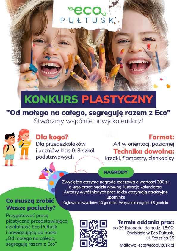 Plakat dot. Konkursu Plastycznego. Treść plakatu: na górze logo Eco Pułtusk oraz zdjęcie dzieci. Poniżej napis: KONKURS PLASTYCZNY "Od małego na całego, segreguję razem z Eco" Stwórzmy wspólnie nowy kalendarz! Dla kogo? Dla przedszkolaków i uczniów klas 0-3 szkół podstawowych Format A4 w orientacji poziomej Technika dowolna: kredki, flamastry, cienkopisy NAGRODY Zwycięzca otrzyma nagrodę rzeczową o wartości 300 zł, a jego praca będzie ilustracją kalendarza. Autorzy wyróżnionych prac także otrzymają atrakcyjne upominki! Ogłoszenie wyników: 10 grudnia, Wręczenie nagród: 15 grudnia Co muszą zrobić wasze pociechy? Przygotować pracę plastyczną przedstawiającą działalność Eco Pułtusk i nawiązującą do hasła: "Od małego na całego, segreguję razem z Eco", Kod QR, Tremin oddania prac: do 29 listopada, do godz. 15:00 Osobiście w Eco Pułtusk, ul. Staszica 35 Mailowo: eco.ecopultusk.pl