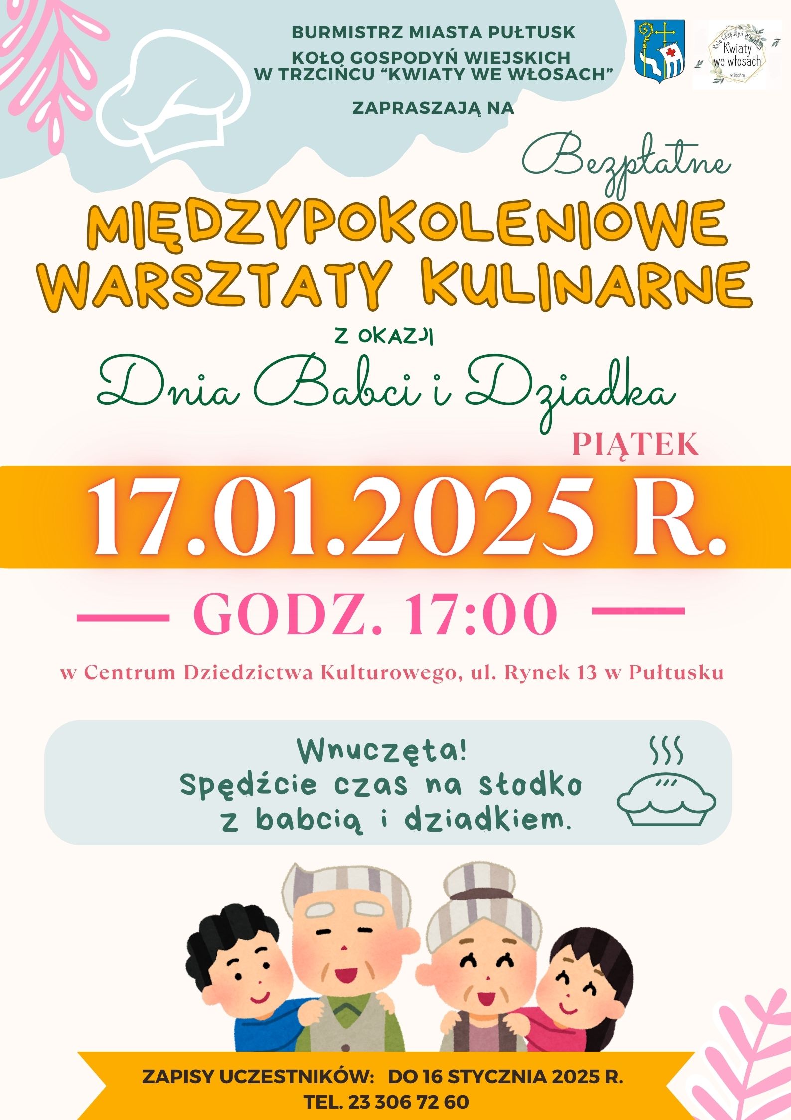 BURMISTRZ MIASTA PUŁTUSK KOŁO GOSPODYŃ WIEJSKICH W TRZCIŃCU "KWIATY WE WŁOSACH" ZAPRASZAJĄ NA Bezpłatne MIĘDZYPOKOLENIOWE WARSZTATY KULINARNE Z OKAZJI Dnia Babci i Dziadka PIĄTEK 17.01.2025 R. GODZ. 17:00 w Centrum Dziedzictwa Kulturowego , ul Rynek 13 w Pułtusku Wnuczęta! Spędźcie czas na słodko z babcią i dziadkiem ZAPISY UCZESTNIKÓW: do 16 STYCZNIA 2025 R. TEL. 23 306 72 60 (plakat 1)