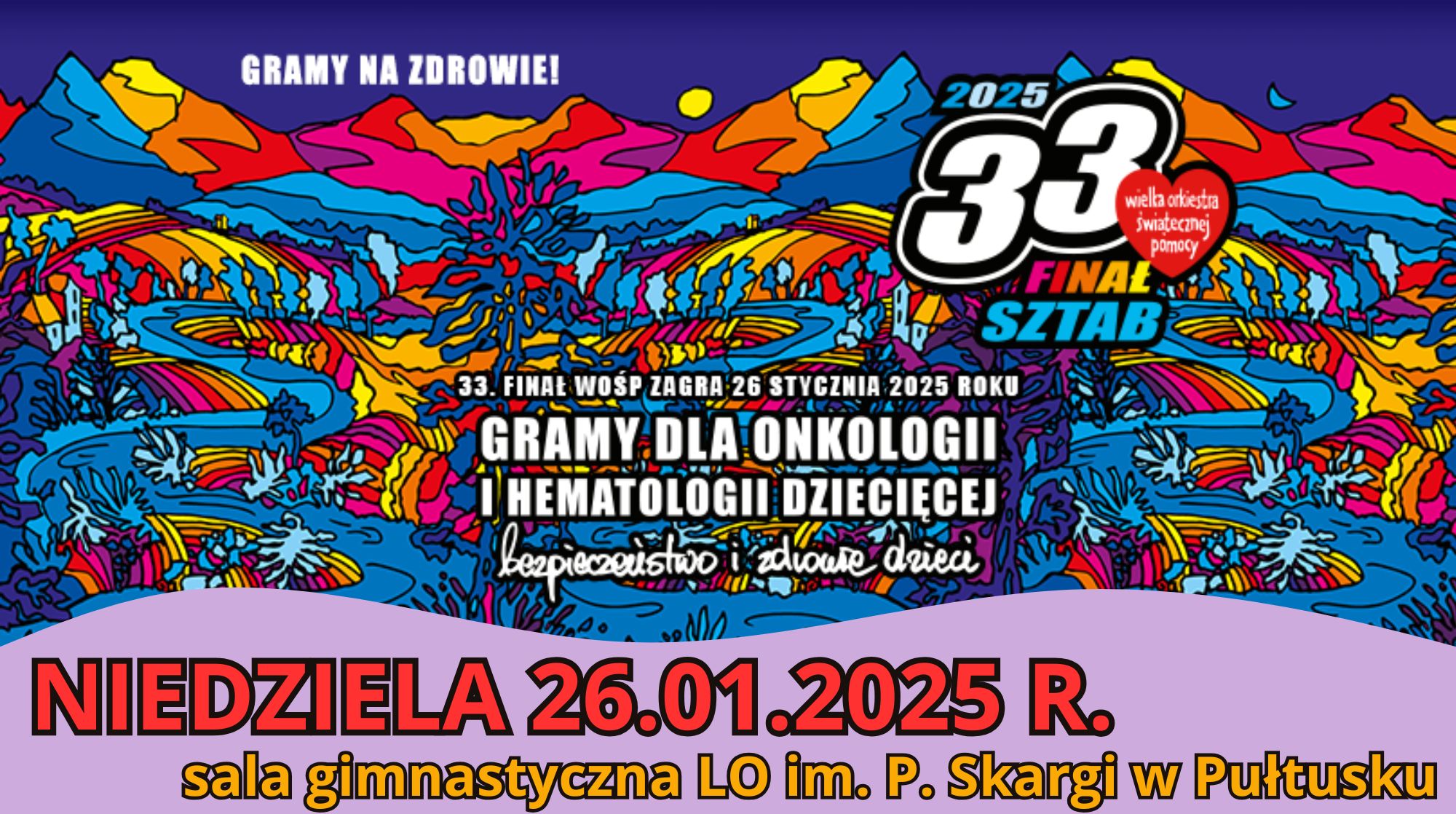 Plakat dot. 33 finału WOŚP Treść plakatu: GRAMY NA ZDROWIE! 2025 33 finał Wielka Orkiestra Świątecznej Pomocy 33 FINAŁ WOŚ ZAGRA 26 STYCZNIA 2025 ROKU GRAMY DLA ONKOLOGII I HEMATOLOGII DZIECIĘCEJ bezpieczeństwo i zdrowie dzieci NIEDZIELA 26.01.2025 R. sala gimnastyczna LO im. P. Skargi w Pułtusku