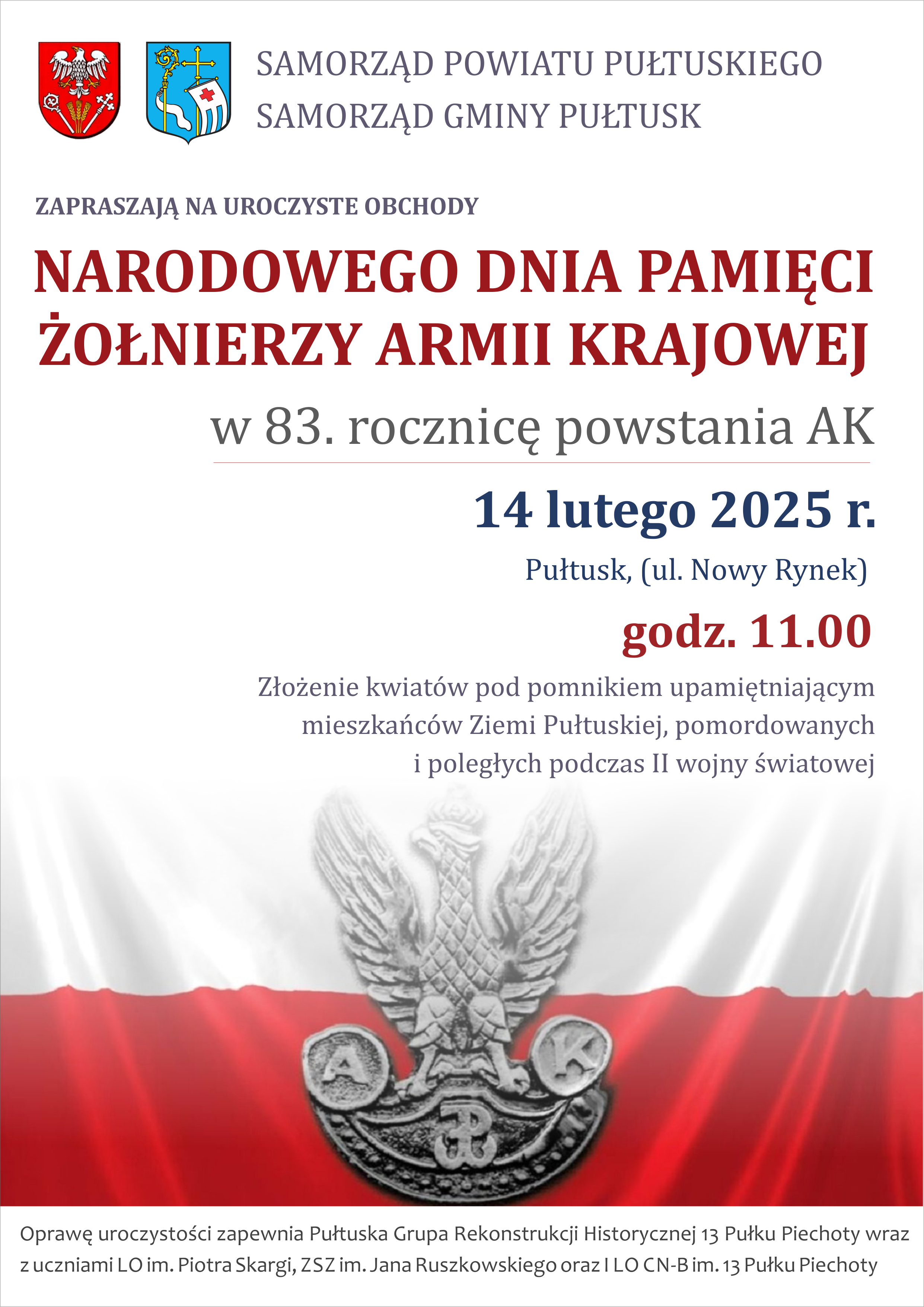 Plakat dot. Narodowego Dnia Pamięci Żołnierzy AK. Treść Plakatu: SAMORZĄD POWIATU PUŁTUSKIEGO SAMORZĄD GMINY PUŁTUSK ZAPRASZAJĄ NA UROCZYSTE OBCHODY NARODOWEGO DNIA PAMIĘCI ŻOŁNIERZY WYKLĘTYCH w 83. rocznicę powstania AK 14 lutego 2025 r. Pułtusk (ul. Nowy Rynek) godz. 11.00 Złożenie kwiatów pod pomnikiem upamiętniającym mieszkańców Ziemi Pułtuskiej, pomordowanych i poległych podczas II wojny światowej Oprawę uroczystości zapewnia Pułtuska Grupa Rekonstrukcji Historycznej 13 Pułku Piechoty wraz z uczniami LO im. Piotra Skargi, ZSZ im. Jana Ruszkowskiego oraz I LO CN-B im. 13 Pułku Piechoty