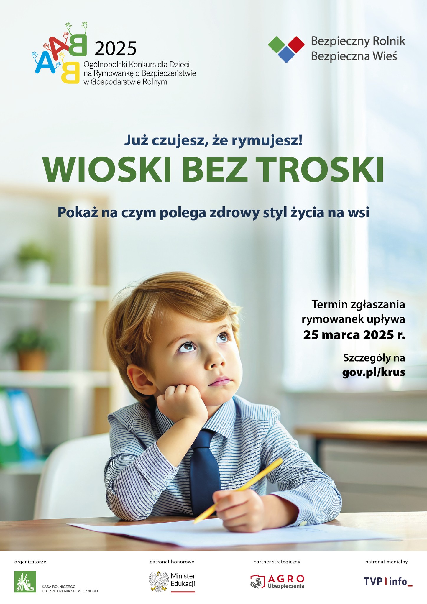 Plakat dot. akcji WIOSKI BEZ TROSKI. Treść plakatu: 2025 Ogólnopolski Konkurs dla Dzieci na Rymowankę o Bezpieczeństwie w Gospodarstwie Rolnym, obok logo Bezpieczny Rolnik Bezpieczna Wieś Poniżej napis: Już czujesz, że rymujesz! WIOSKI BEZ TROSKI Pokaż na czym polega zdrowy styl życia na wsi Termin zgłaszania rymowanek upływa 25 marca 2025 r. Szczegóły na gov.pl/krus Organizatorzy KASA ROLNICZEGO UBEZPIECZENIA SPOŁECZNEGO patronat honorowy Minister Edukacji partner strategiczny AGRO ubezpieczenia patronat medialny TVP info