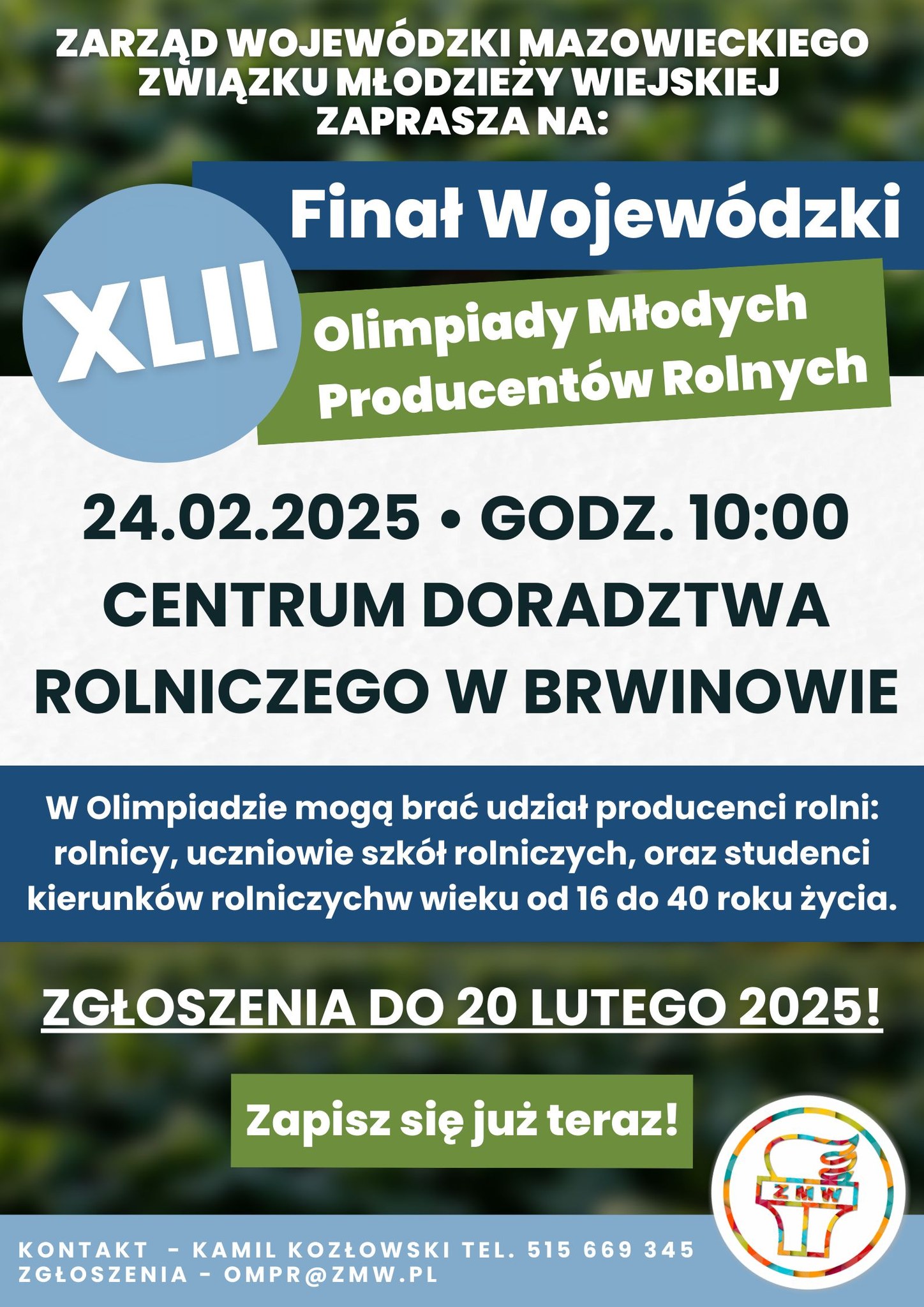 ZARZĄD WOJEWÓDZKI MAZOWIECKIEGO ZWIĄZKU MŁODZIEŻY WIEJSKIEJ ZAPRASZA NA XLII Finał Wojewódzki Olimpiady Młodych Producentów Rolnych 24.02.2025 GODZ. 10:00 CENTRUM DORADZTWA ROLNICZEGO W BRWINOWIE W Olimpiadzie mogą brać udział producenci rolni: rolnicy, uczniowie szkół rolniczych, oraz studenci kierunków rolniczych wieku od 16 do 40 roku życia. ZGŁOSZENIA DO 20 LUTEGO 2025! Zapisz się już teraz KONTAKT - KAMIL KOZŁOWSKI TEL. 515 669 345 ZGŁOSZENIA - OMPR@ZMW.PL (Plakat 1)