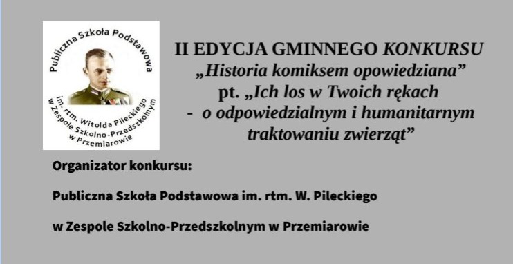 Baner dot. Gminnego Konkursu Komiksowego Treść baneru: po lewo: Herb ZS-P w Przemiarowie. po prawo napis: II EDYCJA GMINNEGO KONKURSU "Historia komiksem opowiedziana" pt. Ich los w Twoich rękach - o odpowiedzialnym i humanitarnym traktowaniu zwierząt" Poniżej napis: Organizator konkursu: Publiczna Szkoła Podstawowa im. rtm. W. Pileckiego w Zespole Szkolno-Przedszkolnym w Przemiarowie.