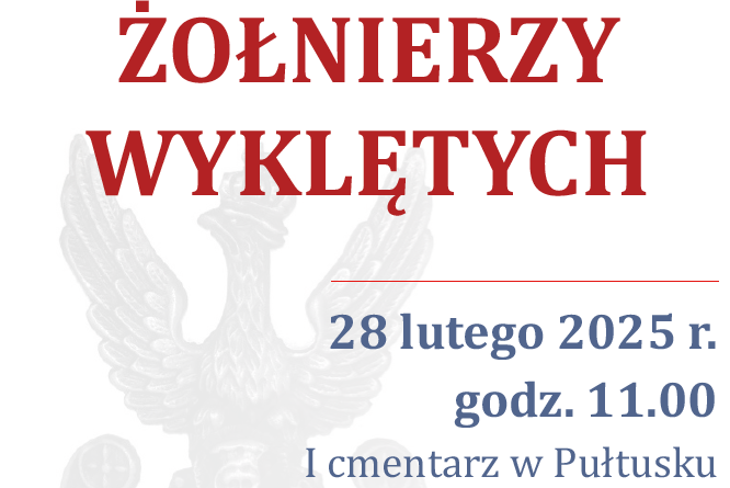 Plakat dot. NARODOWEGO DNIA PAMIĘCI ŻOŁNIERZY WYKLĘTYCH. Treść plakatu. SAMORZĄD POWIATU PUŁTUSKIEGO SAMORZĄD GMINY PUŁTUSK zapraszają na obchody NARODOWEGO DNIA PAMIĘCI ŻOŁNIERZY WYKLĘTYCH 28 lutego 2025 r. godz. 11.00 I cmentarz w Pułtusku uroczystość złożenia kwiatów przy symbolicznej mogile Żołnierzy Polski Podziemnej Obwodu Pułtusk. Oprawę uroczystości zapewnia Pułtuska Grupa Rekonstrukcji Historycznej Historycznej 13 Pułku Piechoty wraz z uczniami LO im. Piotra Skargi, ZSZ im. J. Ruszkowskiego, I LO CN-B im. 13 Pułku Piechoty