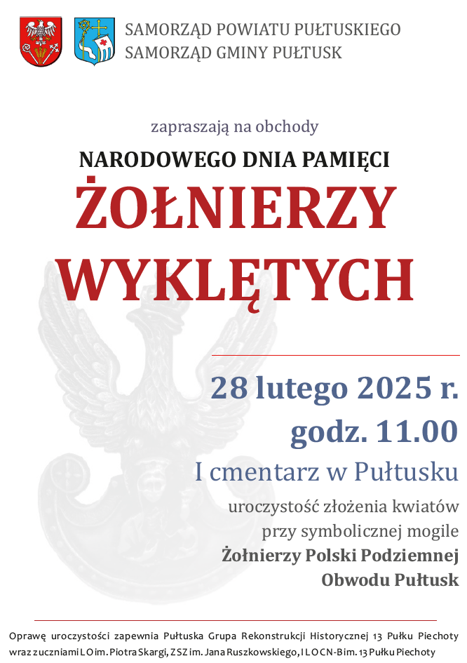 Plakat dot. NARODOWEGO DNIA PAMIĘCI ŻOŁNIERZY WYKLĘTYCH. Treść plakatu. SAMORZĄD POWIATU PUŁTUSKIEGO SAMORZĄD GMINY PUŁTUSK zapraszają na obchody NARODOWEGO DNIA PAMIĘCI ŻOŁNIERZY WYKLĘTYCH 28 lutego 2025 r. godz. 11.00 I cmentarz w Pułtusku uroczystość złożenia kwiatów przy symbolicznej mogile Żołnierzy Polski Podziemnej Obwodu Pułtusk. Oprawę uroczystości zapewnia Pułtuska Grupa Rekonstrukcji Historycznej Historycznej 13 Pułku Piechoty wraz z uczniami LO im. Piotra Skargi, ZSZ im. J. Ruszkowskiego, I LO CN-B im. 13 Pułku Piechoty