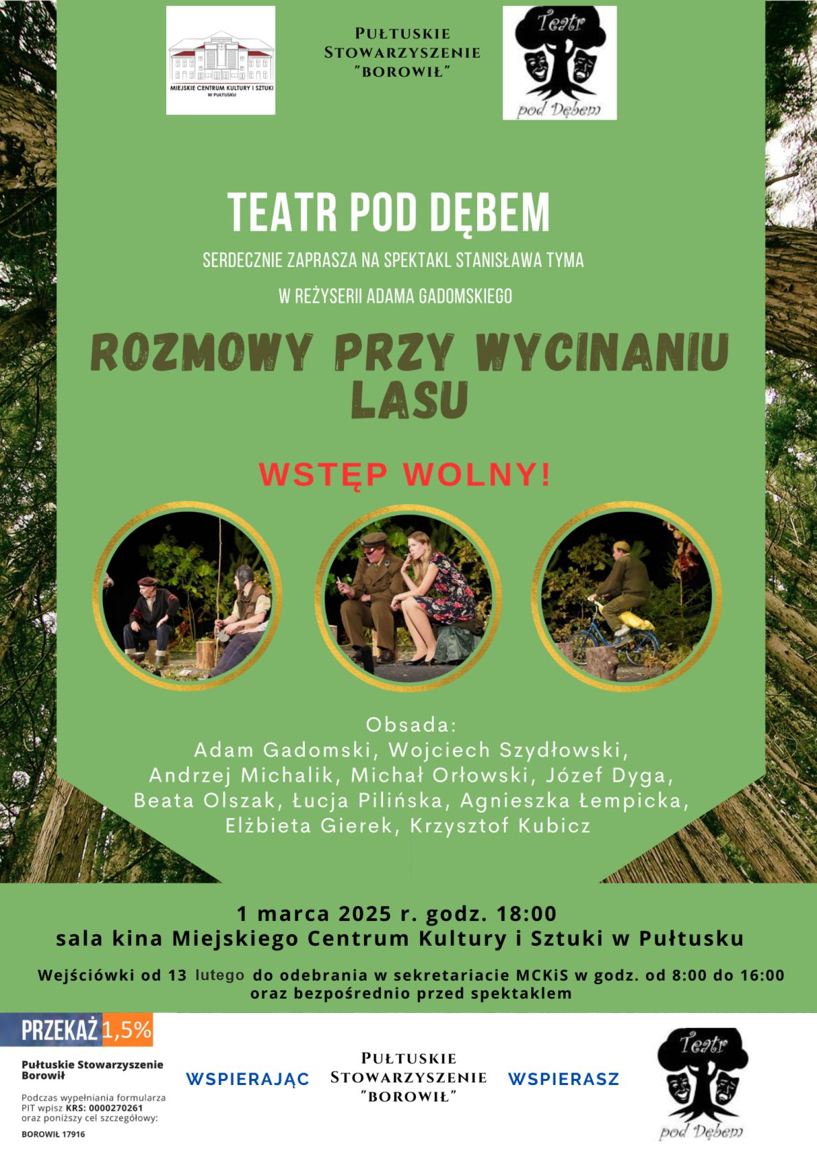 Plakat dot. spektaklu. Treść plakatu: na górze logo MCKiS w Pułtusku, PUŁTUSKIE STOWARZYSZENIE "BOROWIŁ", Logo Teatr pod Dębem. Poniżej napis: TEATR POD DĘBEM SERDECZNIE ZAPRASZA NA SPEKTAKL STANISŁAWA TYMA W REŻYSERII ADAMA GADOMSKIEGO ROZMOWY PRZY WYCINANIU LASU WSTĘP WOLNY! Obsada: Adam Gadomski, Wojciech Szydłowski, Andrzej Michalik, Michał Orłowski, Józef Dyga, Beata Olszak, Łucja Pilińska, Agnieszka Łempicka, Elżbieta Gierek, Krzysztof Kubicz 1 maraca 2025 r. godz. 18:00 sala kina Miejskiego Centrum Kultury i Sztuki w Pułtusku Wejściówki od 13 lutego do odebrania w sekretariacie MCKiS w godz. od. 8:00 do 16:00 oraz bezpośrednio przed spektaklem PRZEKAŻ 1,5% Pułtuski Stowarzyszenie Borowił Podczas wypełniania formularz PiT wpisz: KRS 0000270261 oraz poniższy cel szczegółowy BOROWIŁ 17916 WSPIERAJĄC PUŁTUSKIE STOWARZYSZENIE 'BOROWIŁ" WSPIERASZ Teatr pod Dębem