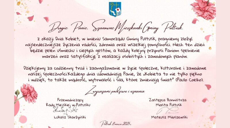 Życzenia z okazji Dnia Kobiet. Treść życzeń: Drogie Panie, Szanowne Mieszkanki Gminy Pułtusk, Z okazji Dnia Kobiet, w imieniu Samorządu Gminy Pułtusk, pragniemy złożyć życzenia radości, zdrowia oraz wszelkiej pomyślności. Niech ten dzień bezie pełen uśmiechu i ciepłych gestów, a każdy kolejny przynosi Paniom spełnienie marzeń oraz satysfakcję z realizacji osobistych i zawodowych planów. Dziękujemy za codzienny trud i zaangażowanie w życie społeczne, kulturalne i zawodowe naszej społeczności. Każdego dnia udowadniają Panie, że "Kobieta to nie tylko piękno i wdzięk, to także mądrość, wytrwałość i siła, które zmieniają świat (Paulo Coelho) Z wyrazami podziwu i uznania Przewodniczący Rady Miejskiej w Pułtusku Łukasz Skarżyński Zastępca Burmistrza Miasta Pułtusk Mateusz Miłoszewski Pułtusk, 8 marca 2025 r.