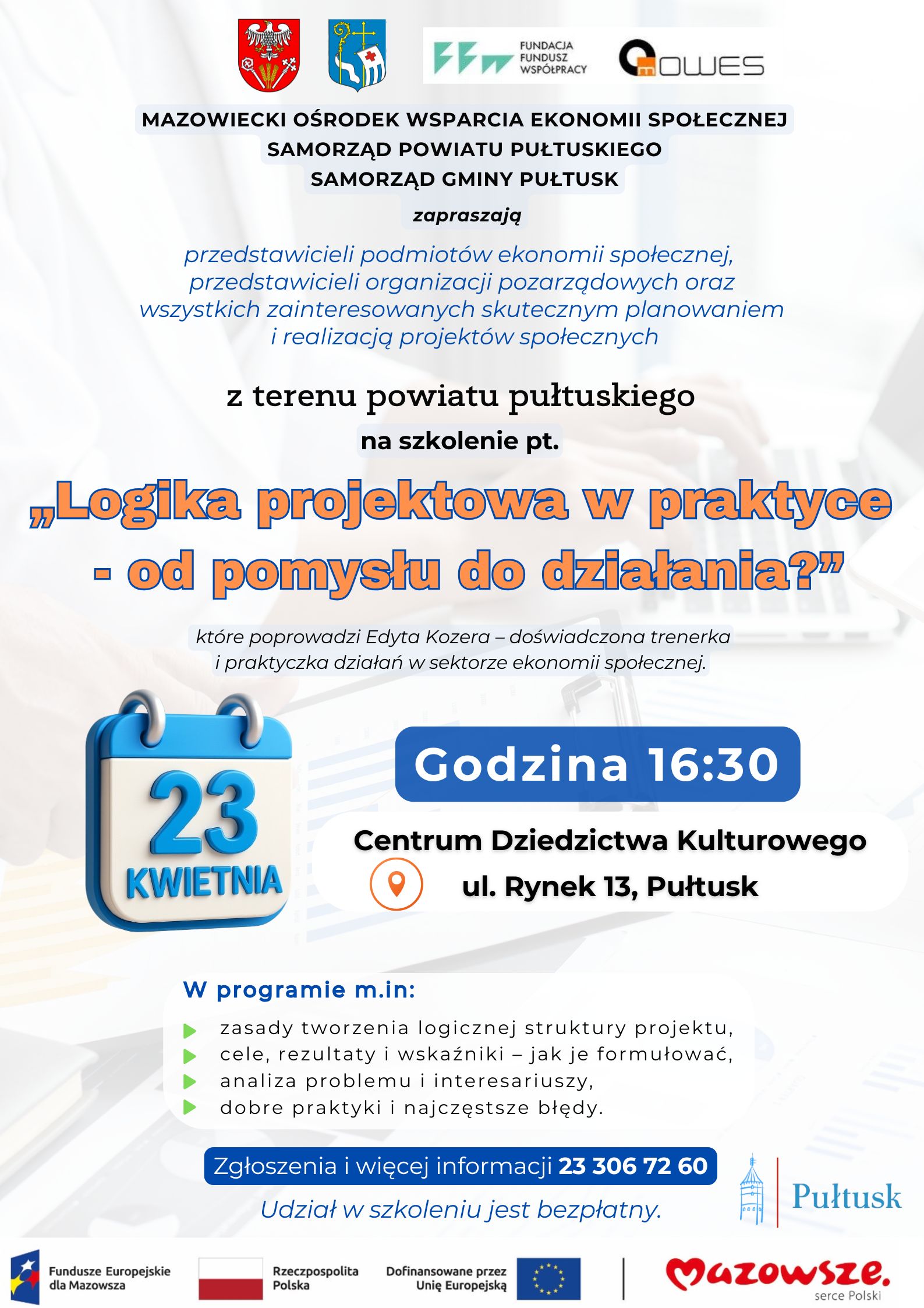 Plakat 1 - zaproszenie na szkolenie. Treść plakatu: na górze: Herb Powiatu Pułtuskiego, Herb Gminy Pułtusk, Logo FUNDACJA FUNDUSZ WSPÓŁPRACY, Logo MOWES. Poniżej napis: MAZOWIECKI OŚRODEK WSPARCIA EKONOMII SPOŁECZNEJ SAMORZĄD POWIATU PUŁTUSKIEGO SAMORZĄD GMINY PUŁTUSK zapraszają przedstawicieli podmiotów ekonomii społecznej, przedstawicieli organizacji pozarządowych oraz wszystkich zainteresowanych skutecznym planowaniem i realizacją projektów społecznych z terenu powiatu pułtuskiego na szkolenie pt. "Logika projektowa w praktyce - od pomysłu do działania." które poprowadzi Edyta Kozera - doświadczona trenerka i praktyczka działań w sektorze ekonomii społecznej. 23 KWIETNIA Godzina 16:30 Centrum Dziedzictwa Kulturowego ul. Rynek 13, Pułtusk W programie m.in.: - zasady tworzenia logicznej struktury projektu, - cele, rezultaty i wskaźniki - jak je formułować, analiza problemu i interesariuszy, dobre praktyki i najczęstsze błędy Zgłoszenia i więcej informacji 23 306 72 60 Udział w szkoleniu jest bezpłatny. Obok logo Pułtusk. Poniżej: Logo Fundusze Europejskie dla Mazowsza, Flaga RP, Logo Dofinansowane przez Unię Europejską, Logo Mazowsze serce Polski