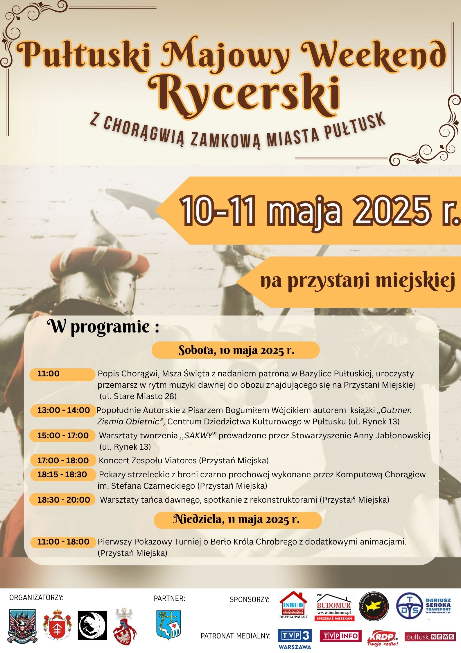 Plakat dot. Pułtuskiego Majowego Weekendu Rycerskiego. Treść plakatu: Pułtuski Majowy Weekend Rycerski Z CHORĄGWIĄ ZAMKOWĄ MIASTA PUŁTUSK 10-11 maja 2025 r. na przystani miejskiej W programie Sobota 10 maja 2025r. 11:00 Popis Chorągwi, Msza Święta z nadaniem patrona w Bazylice Pułtuskiej, uroczysty przemarsz w rytm muzyki dawnej do obozu znajdującego się na Przystani Miejskiej (ul. Stare Miasto 28) 13:00-14:00 Popołudnie Autorskie z Pisarzem Bogumiłem Wójcikiem autorem ksiązki "Outmer. Ziemia Obietnic", Centrum Dziedzictwa Kulturowego w Pułtusku (ul. Rynek 13) 15:00 - 17:00 Warsztaty tworzenia "SAKWY" prowadzone przez Stowarzyszenie Anny Jabłonowskiej (ul. Rynek 13) 17:00 -18:00 Koncert Zespołu Viatores (Przystań Miejska) 18:15 - 18:30 Pokazy strzeleckie z broni czarno prochowej wykonane przez Komputową Chorągiew im. Stefana Czarneckiego (Przystań Miejska) 18:30 - 20:00 Warsztaty tańca dawnego, spotkanie z rekonstruktorami (Przystań Miejska) Niedziela, 11 maja 2025 r. 11:00 - 18:00 Pierwszy Pokazowy Turniej o Berło Króla Chrobrego z dodatkowymi animacjami. (Przystań Miejska) Poniżej Loga organizatorów, partnera, sponsorów, patronów medialnych.