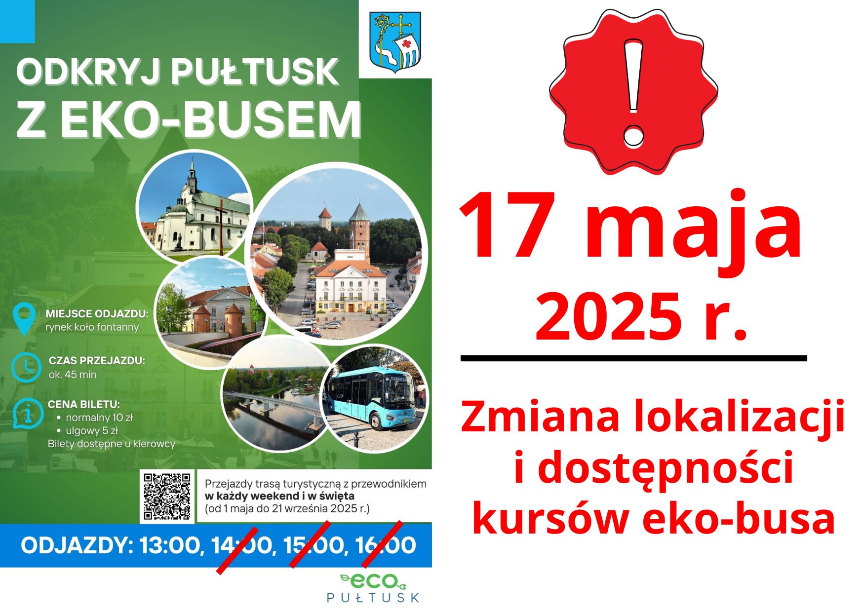Informacja dot. zmiany odjazdu ECO-BUSU Treść informacji: po lewej stronie: Plakat dot. EKO-BUSA. Treść plakatu: ODKRYJ PUŁTUSK Z EKO-BUSEM MIEJSCE ODJAZDU: rynek koło fontanny CZAS PRZEJAZDU: ok. 45 min CENA BILETU: - normalny 10 zł - ulgowy 5 zł Bilety dostępne u kierowcy Przejazd trasą turystyczną z przewodnikiem w każdy weekend i w święta (od początku maja do końca września 2025 r.) ODJAZDY: 13:00, poniżej logo Eco Pułtusk, po prawej informacja: 17 maja 2025 r. Zmiana lokalizacji i dostępności kursów eko-busa