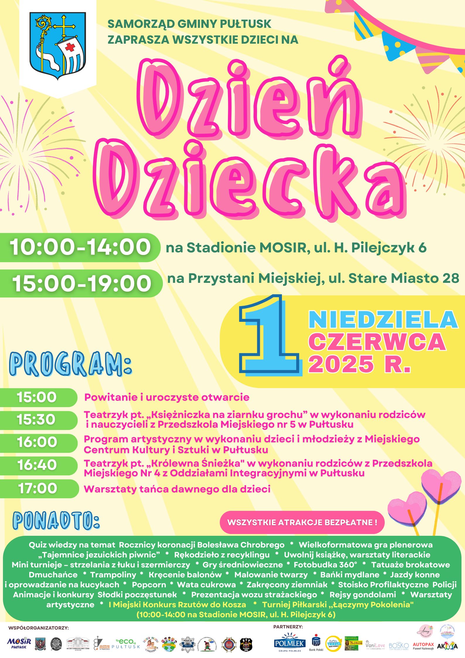 Plakat dot. obchodów Dnia Dziecka w Pułtusku. Treść plakatu: SAMORZĄD GMINY PUŁTUSK ZAPRASZA WSZYSTKIE DZIECI NA Dzień Dziecka 10:00 - 14:00 na Stadionie MOSiR, ul. H. Pilejczyk 6, 15:00 - 19:00 na Przystani Miejskiej, ul. Stare Miasto 28 NIEDZIELA 1 CZERWCA 2025 R. PROGRAM: 15:00 Powitanie i uroczyste otwarcie 15:30 Teatrzyk pt. " Księżniczka na ziarnku grochu" w wykonaniu rodziców i nauczycieli z Przedszkola Miejskiego nr 5 w Pułtusku 16:00 Program artystyczny w wykonaniu dzieci i młodzieży z Miejskiego Centrum Kultury i Sztuki w Pułtusku 16:40 teatrzyk pt. 'Królewna Śnieżka" w wykonaniu rodziców z Przedszkola Miejskiego nr 4 z Oddziałami Integracyjnymi w Pułtusku 17:00 Warsztaty tańca dawnego dla dzieci WSZYSTKIE ATRAKCJE BEZPŁATNE PONADTO: - (na Przystani Miejskiej): Quiz wiedzy na temat Rocznicy koronacji Bolesława Chrobrego - Wielkoformatowa gra plenerowa "Tajemnica jezuickich piwnic" - Rękodzieło z recyklingu - Uwolnij książkę, warsztaty literackie - Mini turnieje (strzelania z łuku i szermierczy) - Gry średniowieczne - Fotobudka 360 stopni - Tatuaże brokatowe - Dmuchańce - Trampoliny - Kręcenie balonów - Malowanie twarzy - Bańki mydlane - Jazdy konne i oprowadzanie na kucykach - Popcorn - Wata cukrowa - Zakręcony ziemniak - Stoisko profilaktyczne Policji - Animacje i konkursy - Słodki poczęstunek - Prezentacja wozu strażackiego - Rejsy gondolami - Warsztaty artystyczne; (10:00 - 14:00 na Stadionie MOSiR, ul H. Pilejczyk 6): I Miejski Konkurs Rzutów do Kosza - Turniej Piłkarski "Łączymy Pokolenia" WSPÓŁORGANIZATORZY: Miejski Ośrodek Sportu i Rekreacji w Pułtusku, Chorągiew Zamkowa Miasta Pułtusk, Pułtuska Biblioteka Publiczna im. Joachima Lelewela, Miejskie Centrum Kultury i Sztuki w Pułtusku, Muzeum Regionalne w Pułtusku, Eco Pułtusk, Żłobek Miejski w Pułtusku, Przedszkole Miejskie nr 5 w Pułtusku, Policja Pułtusk, Przedszkole Miejskie nr 4 z Oddziałami Integracyjnymi w Pułtusku, Ochotnicza Straż Pożarna w Pułtusku, Ochotnicza Straż Pożarna w Trzcińcu; PARTNERZY: Grupa POLMLEK, PKO Bank Polski, Loko Travel, Hurtownia Kokos, Vanilove Lodziarnia, Lodziarnia Bosko, Animag Sala Zabaw, Ogród Marzeń Sala Zabaw, AUTOPAX Paweł Nalewajk, AKMA Sala Zabaw