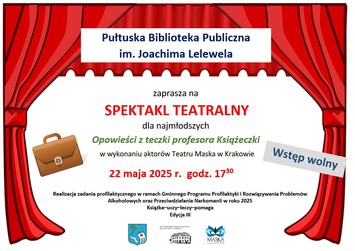 Plakat dot. SPEKTAKLU TEATRALNEGO Opowieści z teczki profesora Książeczki. Treść plakatu: Pułtuska Biblioteka Publiczna im. Joachima Lelewela zaprasza na SPEKTAKL TEATRALNY dla najmłodszych Opowieści z teczki profesora Książeczki w wykonaniu aktorów Teatru Maska w Krakowie 22 maja 2025 r. godz. 17:30 Wstęp wolny Realizacja zadania profilaktycznego w ramach Gminnego Programu Profilaktyki i Rozwiązywania Problemów Alkoholowych oraz Przeciwdziałania Narkomanii w roku 2025 Książka-uczy-leczy-pomaga Edycja III, poniżej: Herb Gminy Pułtusk, Logo Pułtuskiej Biblioteki Publicznej im. Joachima Lelewela, logo Teatru Maska w Krakowie