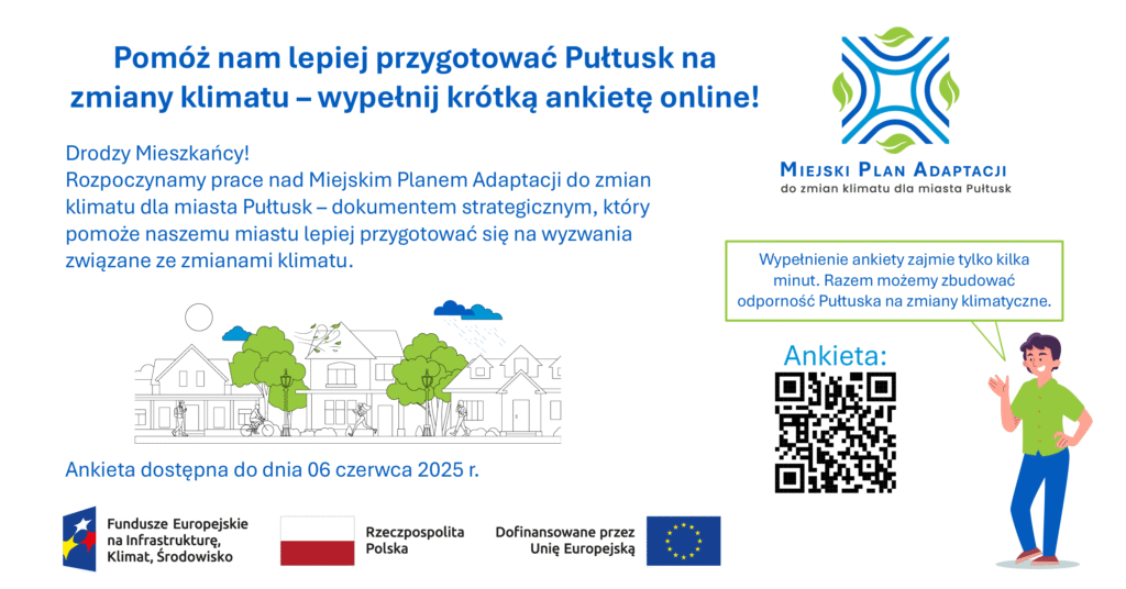Baner dot. MIEJSKIEGO PLANU ADAPTACJI do zmian klimatu do miasta Pułtusk. Treść baneru: Pomóż nam lepiej przygotować Pułtusk na zmiany klimatu - wypełnij krótką ankietę online! Drodzy Mieszkańcy! Rozpoczynamy pracę nad Miejskim Planem Adaptacji do zmian klimatu dla miasta Pułtusk - dokumentem strategicznym, który pomoże naszemu miastu lepiej przygotować się na wyzwania związane ze zmianami klimatu poniżej informacja: Ankieta dostępna do dnia 06 czerwca 2025 r., poniżej: logo Fundusze Europejskie na Infrastrukturę, Klimat, Środowisko, Flaga RP, logo Dofinansowane prze Unię Europejską, obok od góry napis: MIEJSKI PLAN ADAPTACJI do zmian klimatu dla miasta Pułtusk, poniżej napis: Wypełnienie ankiety zajmie tylko kilka minut. Razem możemy zbudować odporność Pułtuska na zmiany klimatyczne, poniżej kod QR do Ankiety