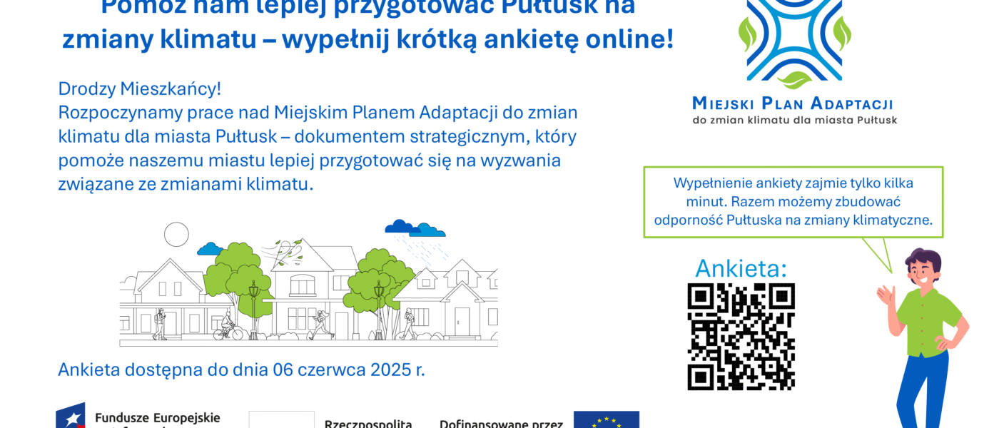 Baner dot. MIEJSKIEGO PLANU ADAPTACJI do zmian klimatu do miasta Pułtusk. Treść baneru: Pomóż nam lepiej przygotować Pułtusk na zmiany klimatu - wypełnij krótką ankietę online! Drodzy Mieszkańcy! Rozpoczynamy pracę nad Miejskim Planem Adaptacji do zmian klimatu dla miasta Pułtusk - dokumentem strategicznym, który pomoże naszemu miastu lepiej przygotować się na wyzwania związane ze zmianami klimatu poniżej informacja: Ankieta dostępna do dnia 06 czerwca 2025 r., poniżej: logo Fundusze Europejskie na Infrastrukturę, Klimat, Środowisko, Flaga RP, logo Dofinansowane prze Unię Europejską, obok od góry napis: MIEJSKI PLAN ADAPTACJI do zmian klimatu dla miasta Pułtusk, poniżej napis: Wypełnienie ankiety zajmie tylko kilka minut. Razem możemy zbudować odporność Pułtuska na zmiany klimatyczne, poniżej kod QR do Ankiety