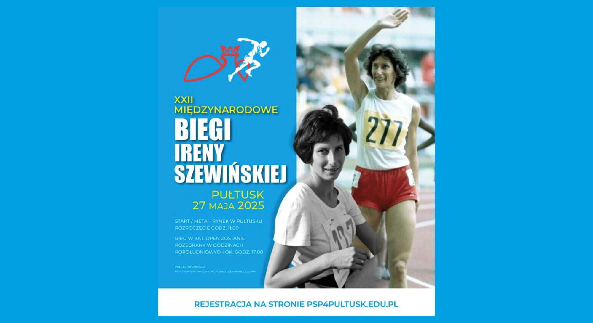Plakat dot. Biegów Ireny Szewińskiej. Treść plakatu: XXII MIĘDZYNARODOWE BIEGI IRENY SZEWIŃSKIEJ PUŁTUSK 27 MAJA 2025 START/META - RYNEK W PUŁTUSKU ROZPOCZĘCIE GODZ. 11:00 BIEG W KAT. OPEN ZOSTANIE ROZEGRANY W GODZINACH POPOŁUDNIOWYCH OK GODZ. 17:00 WIĘCEJ INFORMACJI HTTP:/WSPOLNOTAPOLSKA.ORG.PL/BIEGI_SZEWINSKIEJ/2025.PHP REJESTRACJA NA STRONIE PSP4PULTUSK.EDU.PL