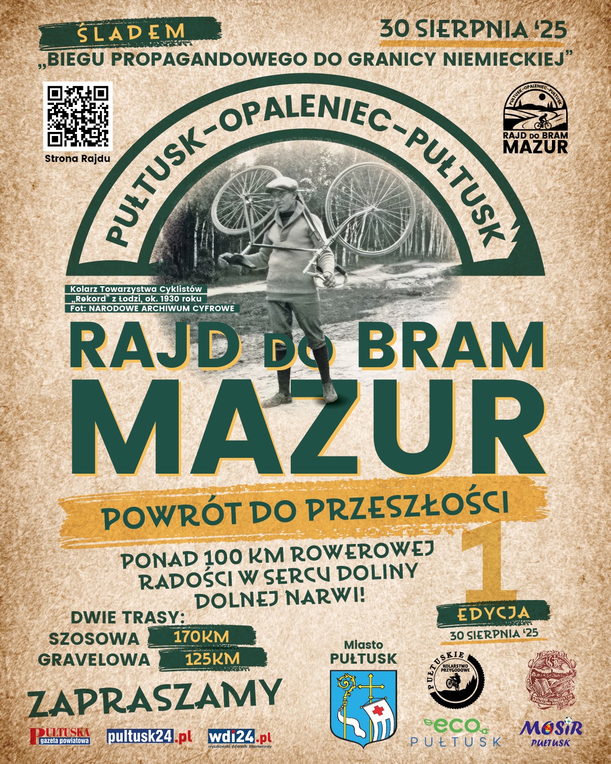 Plakat dot. RAJDU DO BRAMU MAZUR. Treść plakatu: na górze napis: ŚLADEM "BIEGU PROPAGANDOWEGO DO GRANICY NIEMIECKIEJ" 30 SIERPNIA `25, PONIŻEJ KOD QR przenoszący na Stronę Rajdu oraz logo RAJD DO BRAM MAZUR, poniżej napis PUŁTUSK - OPALENIEC - PUŁTUSK, poniżej zdjęcie przedstawiające Kolarz Towarzystwa Cyklistów "Rekord" z Łodzi ok. 1930 roku (pochodzące z NARODOWEGO ARCHIWUM CYFROWEGO), poniżej napis: RAJD DO BRAM MAZUR POWRÓT DO PRZESZŁOŚCI PONAD 100 KM ROWEROWEJ RADOŚCI W SERCU DOLINY DOLNEJ NARWI! 1 EDYCJA 30 SIERPNIA `25 DWIE TRASY SZOSOWA 170 KM GRAVELOWA 125 KM ZAPRASZAMY poniżej loga: Pułtuska Gazeta Powiatowa, pultusk24.pl, Wyszkowski Dziennik Internetowy, obok Herb Gminy Pułtusk oraz loga: PUŁTUSKIE KOLARSTWO PRZYGODOWE, PUŁTUSKIE TOWARZYSTWO SPOŁECZNO-KULTURALNE, Eco Pułtusk, Miejski Ośrodek Sportu i Rekreacji w Pułtusku