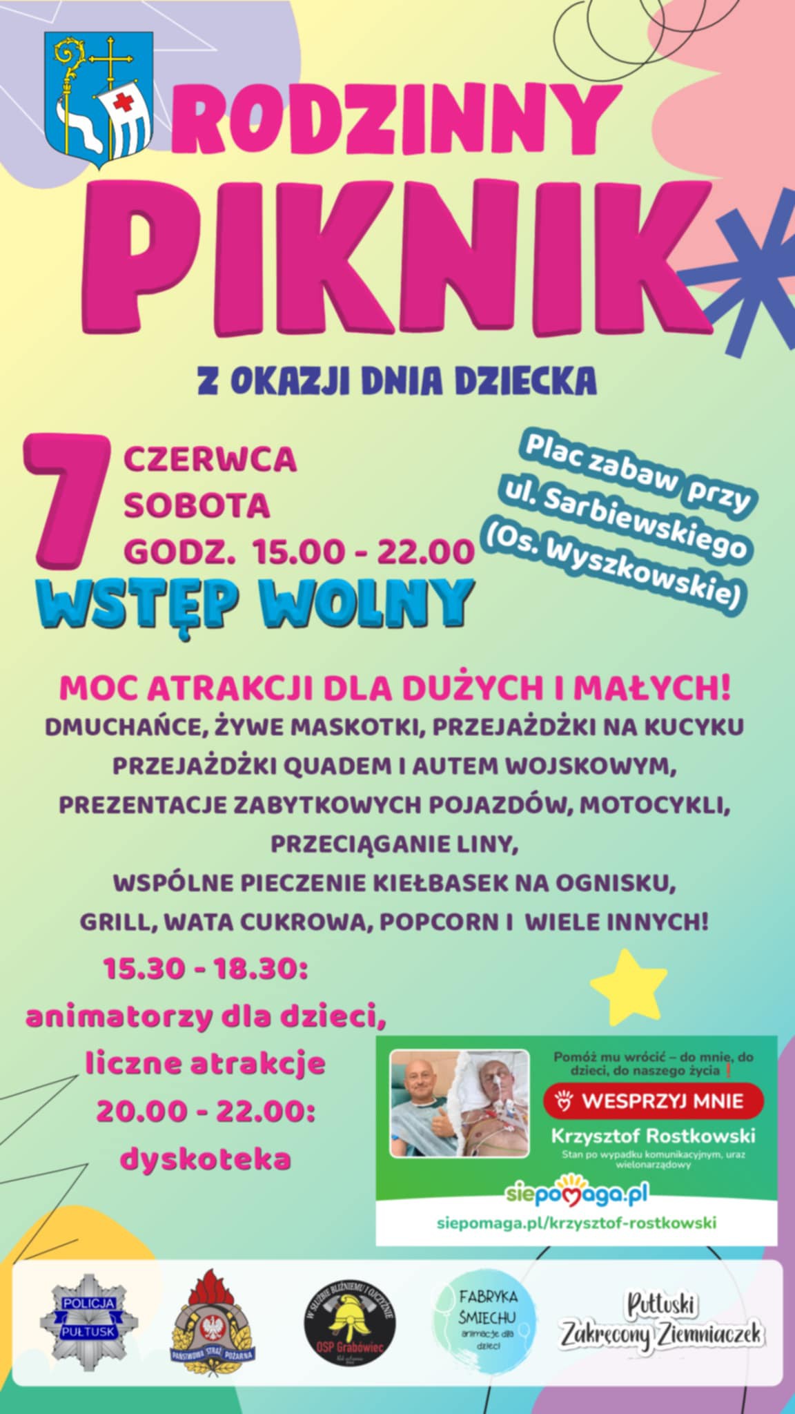 Plakat dot. Rodzinnego Pikniku z okazji Dnia Dziecka. Treść plakatu: na górze: Herb Gminy Pułtusk, poniżej treść: RODZINNY PIKNIK Z OKAZJI DNIA DZIECKA 7 CZERWCA GODZ. 15:00 - 22:00 Plac zabaw przy ul. Sarbiewskiego (Os. Wyszkowskie) WSTĘP WOLNY MOC ATRAKCJI DLA DUŻYCH I MAŁYCH! DMUCHAŃCE, ŻYWE MASKOTKI, PRZEJAŻDŻKI NA KUCYKU PRZEJAŻDŻKI QUADEM I AUTEM WOJSKOWYM, PREZENTACJE ZABYTKOWYCH POJAZDÓW, MOTOCYKLI, PRZECIĄGANIE LINY, WSPÓLNE PIECZENIE KIEŁBASEK NA OGNISKU, GRILL, WATA CUKROWA, POPCORN I WIELE INNYCH! 15:30 -18:30: -animatorzy, - liczne atrakcje; 20:00-22:00: dyskoteka obok wstawka dot. akcji charytatywnej treść wstawki: Pomóż mu wrócić do mnie, do dzieci do naszego życia! WESPRZYJ MNIE Krzysztof Rostkowski stan po wypadku komunikacyjnym, uraz wielonarządowy siepomaga.pl siepomaga.pl/krzysztof-rostkowski, poniżej loga współorganizatorów Pikniku: Policji w Pułtusku, Państwowej Straży Pożarnej w Pułtusku, Ochotniczej Straży Pożarnej w Grabówcu, Fabryki Śmiechu - animacji dla dzieci oraz Pułtuskiego Zakręconego Ziemniaczka