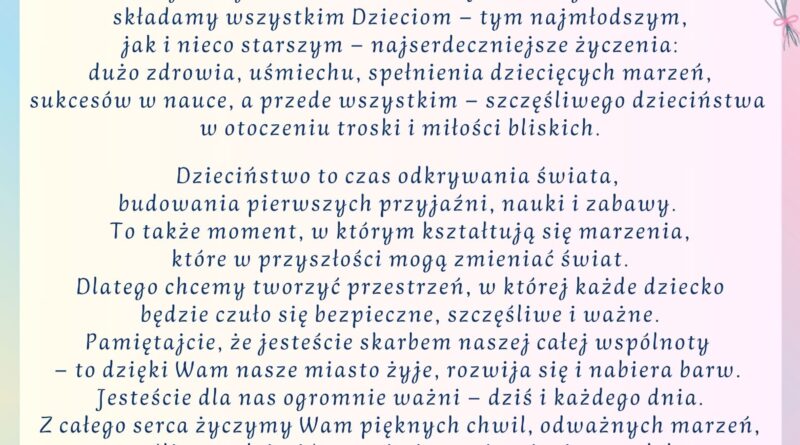 Życzenia z okazji Dnia Dziecka. Treść życzeń: na górze Herb Gminy Pułtusk, poniżej treść: Drogie Dzieci, Dzień Dziecka to wyjątkowe święto - pełne radości, kolorów i uśmiechu, które potrafi rozświetlić nawet najbardziej pochmurny dzień. Z tej okazji w imieniu Samorządu Gminy Pułtusk składamy wszystkim Dzieciom -tym najmłodszym, jak i nieco starszym - najserdeczniejsze życzenia: dużo zdrowia, uśmiechu, spełnienia dziecięcych marzeń, sukcesów w nauce, a przede wszystkim - szczęśliwego dzieciństwa w otoczeniu troski i miłości bliskich. Dzieciństwo to czas odkrywania świata, budowania pierwszych przyjaźni, nauki i zabawy. To także moment, w którym kształtują się marzenia, które w przyszłości mogą zmienić świat. Dlatego chcemy tworzyć przestrzeń, w której każde dziecko będzie się czuło bezpieczne, szczęśliwe i ważne. Pamiętajcie, że jesteście skarbem naszej całej wspólnoty - to dzięki Wam nasze miasto żyje, rozwija się i nabiera barw. Jesteście dla nas ogromnie ważni - dziś i każdego dnia. Z całego serca życzymy Wam pięknych chwil, odważnych marzeń, szczęśliwego dzieciństwa i nieustającej wiary w dobro. Podpisano Przewodniczący Rady Miejskiej w Pułtusku Łukasz Skarżyński oraz Burmistrz Miasta Pułtusk Beata Jóźwiak Pułtusk 1 czerwca 2025 r.