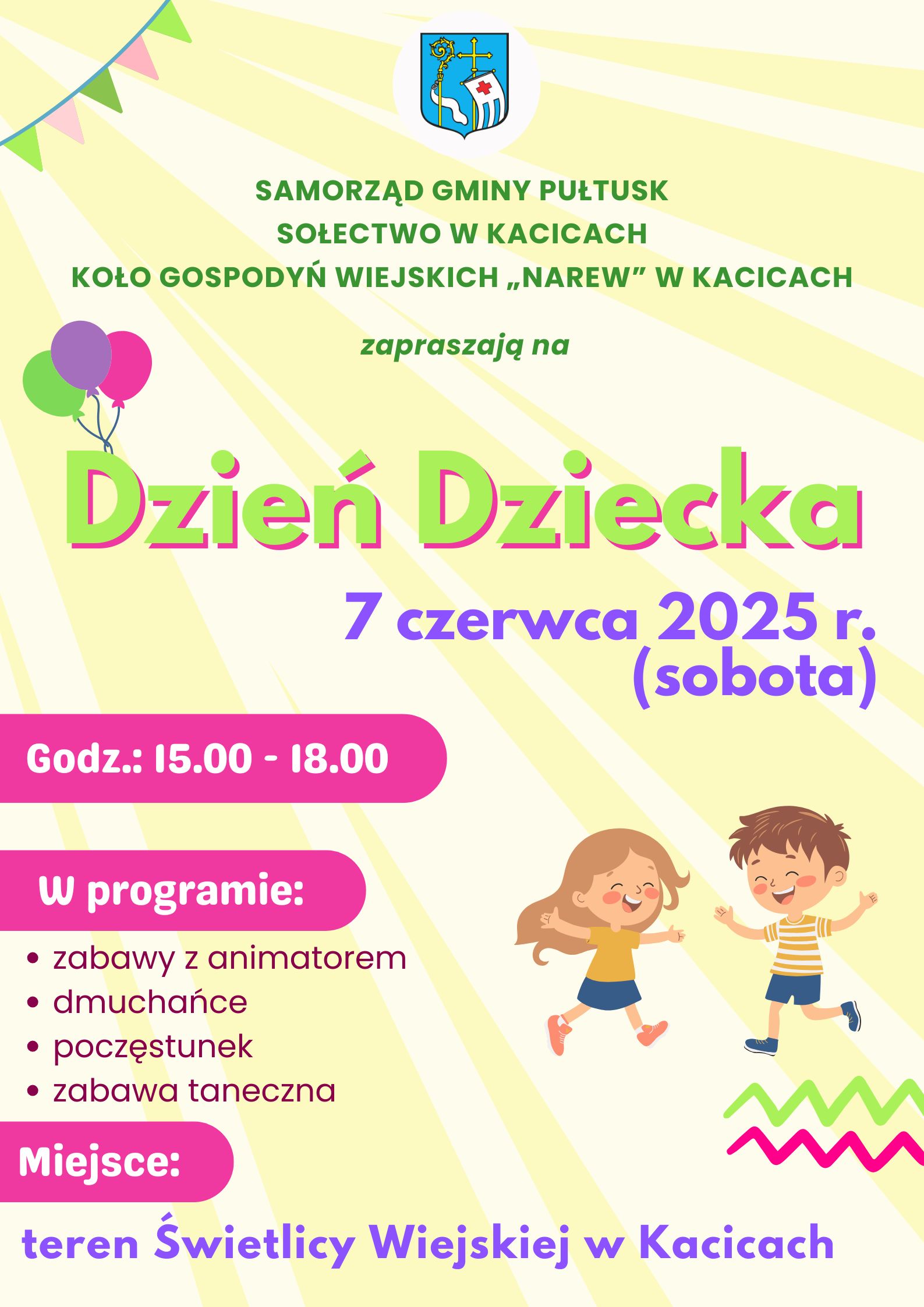 Plakat dot. obchodów Dnia Dziecka w Kacicach. Treść plakatu: na górze: Herb Gminy Pułtusk, poniżej treść: SAMORZĄD GMINY PUŁTUSK SOŁECTWO W KACICACH, KOŁO GOSPODYŃ WIEJSKICH "NAREW W KACICACH zapraszają na Dzień Dziecka 7 czerwca 2025 r. (sobota) Godz.: 15.00 - 18.00 W programie - zabawy z animatorem - dmuchańce - poczęstunek - zabawa taneczna Miejsce teren Świetlicy Wiejskiej w Kacicach