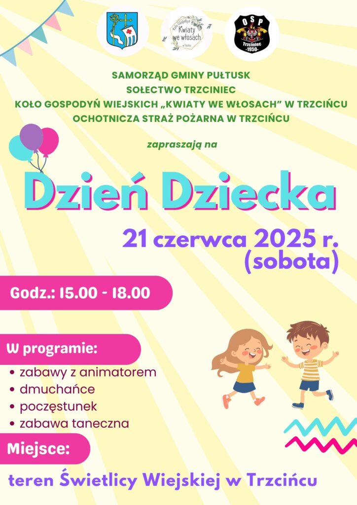 Plakat dot. obchodów Dnia Dziecka w Trzcińcu. Treść plakatu: na górze: Herb Gminy Pułtusk Logo Koła Gospodyń Wiejskich "Kwiaty we włosach" w Trzcińcu, logo Ochotniczej Straży Pożarnej w Trzcińcu, poniżej treść: SAMORZĄD GMINY PUŁTUSK SOŁECTWO TRZCINIEC KOŁO GOSPODYŃ WIEJSKICH "KWIATY WE WŁOSACH" W TRZCIŃCU OCHOTNICZA STRAŻ POŻARNA W TRZCIŃCU zapraszają na Dzień Dziecka 21 czerwca 2025 r. (sobota) Godz.: 15.00-18.00 w programie: - zabawy z animatorem - dmuchańce - poczęstunek, - zabawa taneczna Miejsce: teren Świetlicy Wiejskiej w Trzcińcu
