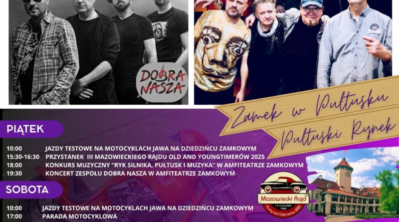 Plakat dot. PIKNIKU POLSKIE ZJEDNOCZONE KRÓLESTWO MOTOCYKLOWE. Treść plakatu: na górze po lewej stronie: logo Polskie Zjednoczone Królestwo Motocyklowe, na górze po prawej stronie logo: PUŁTUSKIE STOWARZYSZENIE MOTOCYKLOWE. Na środku od góry treść: PIKNIK ZJEDNOCZONE KRÓLESTWO MOTOCYKLOWE 13 - 15 czerwca 2025 r., poniżej zdjęcia zespołów: DOBRA NASZA oraz STREFA 50 poniżej treść: Zamek w Pułtusku, Pułtuski Rynek PIĄTEK 10:00 - JAZDY TESTOWE NA MOTOCYKLACH JAWA NA DZIEDZIŃCU ZAMKOWYM 15:30 - 16:30 PRZYSTANEK III MAZOWIECKIEGO RAJDU OLD AND YOUNGTIMERÓW 2025 18:00 KONKURS MUZYCZNY "RYK SILNIKA, PUŁTUSK I MUZYKA" W AMFITEATRZE ZAMKOWYM SOBOTA 10:00 - JAZDY TESTOWE NA MOTOCYKLACH JAWA NA DZIEDZIŃCU ZAMKOWYM - 17:00 PARADA MOTOCYKLOWA 19:30 KONCERT ZESPOŁU STREFA 50 W AMFITEATRZE ZAMKOWYM NIEDZIELA 11:00 WRĘCZENI NAGRÓD I PODZIĘKOWAŃ W AMFITEATRZE ZAMKOWYM 11:30 OFICJALNE ZAKOŃCZENIE PIKNIKU, po lewej stronie logo: Mazowiecki Rajd Young and Oldtimerów 2025 13 -15.06.2025, poniżej - (po lewej stronie) treść: WYSTAWCY NA RYNKU: ART. INFINITY, MAGNA HUSARIA, KULT MOTOR, MOTO PARTY GARAGE, MOTO GARDEROBA, VW VINTAGE WEAR, MOTOROCK, SUB, ANEIDA, MIKE AIR ART, OZONOWANIE, poniżej na środku treść: Wystawa motocykli Harley Davidson - teren Domu Polonii ** ZBIÓRKA CHARYTATYWNA NA RZECZ EMILII TOMCZAK ZAINICJOWANA PRZEZ PUŁTUSKIE STOWARZYSZENIE MOTOCYKLOWE, KRAJOZNAWCZĄ GRUPĘ MOTOCYKLOWĄ ORAZ GRUPĘ REKONSTRUKCJI HISTORYCZNEJ 13 PUŁKU PIECHOTY W PUŁTUSKU Z LICYTACJĄ SPECJALNĄ - PIĘKNEGO MODELU MOTOCYKLA (DARCZYŃCA MOTO CONCEPT- RĘKODZIEŁO MOTORYZACYJNE), poniżej Herb Gminy Pułtusk oraz loga pozostałych współorganizatorów: KRAJOZNAWCZA GRUPA MOTOCYKLOWA HOTEL ZAMEK PUŁTUSK ** Dom Polonii, STOWARZYSZENIE "WSPÓLNOTA POLSKA", JAWA, HARLEY DAVIDSON DEFENDER, Klub HDK PCK "Kropla Życia" w Pułtusku, Feliks, GRUPA POLMLEK, ISBUD DEVELOPMENT, SGB Bank Spółdzielczy w Pułtusku, ARTGUM