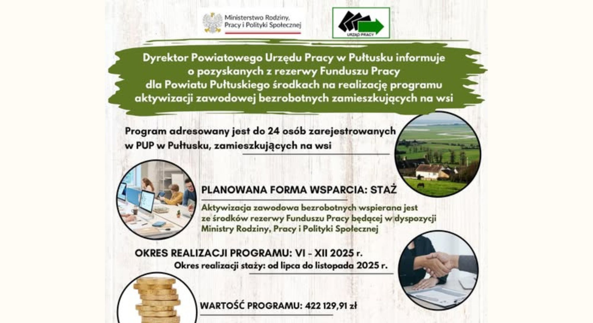 Baner dot. środków na realizację programu aktywizacji zawodowej osób bezrobotnych zamieszkujących na wsi. Treść baneru: na górze: logo Ministerstwa Rodziny Pracy i Polityki Społecznej, Powiatowego Urzędu Pracy w Pułtusku, poniżej treść: Dyrektor Powiatowego Urzędu Pracy w Pułtusku informuje o pozyskanych z rezerwy Funduszu Pracy dla Powiatu Pułtuskiego środkach na realizację programu aktywizacji zawodowej bezrobotnych zamieszkujących na wsi Program adresowany jest do 24 osób zarejestrowanych w PUP w Pułtusku., zamieszkujących na wsi PLANOWANA FORMA WSPARCIA: STAŻ Aktywizacja zawodowa bezrobotnych wspierana jest ze środków rezerwy Funduszu Pracy będącej w dyspozycji Ministry Rodziny, Pracy i Polityki Społecznej OKRES REALIZACJI PROGRAMU: VI - XII 2025 r. Okres realizacji staży: od lipca do listopada 2025 r. WARTOŚĆ PROGRAMU: 422 129,91 zł