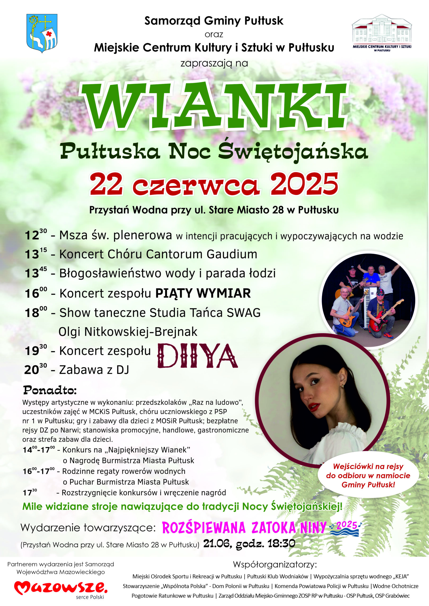 Plakat dot. WIANKÓW. Treść plakatu: Samorząd gminy Pułtusk oraz Miejskie Centrum Kultury i Sztuki w Pułtusku zapraszają na WIANKI Pułtuską Noc Świętojańską 22 czerwca 2025 Przystań Wodna przy ul. Stare Miasto 28 w Pułtusku 12:30 - Msza św. plenerowa w intencji pracujących i wypoczywających na wodzie 13:15 - Koncert Chóru Cantorum Gaudium 13:45 - Błogosławieństwo wody i parada łódzi 16:00 - Koncert zespołu PIĄTY WYMIAR 18:00 - Show taneczne Studia Tańca SWAG Olgi Nitkowskiej-Brejnak 19:30 - Koncert zespołu DIIYA 20:30 Zabawa z DJ Ponadto: Występy artystyczne w wykonaniu przedszkolaków "Raz na ludowo", uczestników zajęć MCKiS Pułtusk, chóru uczniowskiego z PSP nr 1 w Pułtusku, gry i zabawy dla dzieci z MOSiR Pułtusk; bezpłatne rejsu DZ po Narwi; stanowiska promocyjne, handlowe, gastronomiczne oraz strefa zabaw dla dzieci. 14:00 - 17:00 - Konkurs na "Najpiękniejszy Wianek" o Nagrodę Burmistrza Miasta Pułtusk 16:00 - 17:00 Rodzinne regaty rowerów wodnych o Puchar Burmistrza Miasta Pułtusk 17:30 - Rozstrzygnięcie konkursów i wręczenie nagród Mile widziane stroje nawiązujące do tradycji Nocy Świętojańskiej! Wejściówki na rejsy do odbioru w namiocie Gminy Pułtusk! Wydarzenia towarzyszące: ROZŚPIEWANA ZATOKA NINY 2025 (Przystań Wodna przy ul. Stare Miasto 28 w Pułtusku) 21.06, godz. 18:30 Partnerem wydarzenia jest Samorząd Województwa Mazowieckiego, poniżej logo Mazowsze serce Polski ,obok wymienieni Współorganizatorzy: Miejski Ośrodek Sportu i Rekreacji w Pułtusku, Pułtuski Klub Wodniaków, Wypożyczalnia Sprzętu Wodnego "KEJA", Stowarzyszenie "Wspólnota Polska" - Dom Polonii w Pułtusku, Komenda Powiatowa Policji w w Pułtusku, Wodne Ochotnicze Pogotowie Ratunkowe w Pułtusku, Zarząd Oddziału Miejsko-Gminnego ZOSP RP w Pułtusku - OSP Pułtusk