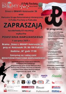 Plakat dot. obchodów 81. rocznicy wybuchu Powstania Warszawskiego, Treść plakatu: na górze loga: Dzieci z BRAMY Kościuszki 39 oraz 13 Pułk Piechoty Sekcja Pułtusk, poniżej treść: Dzieci z BRAMY Kościuszki 39 oraz Pułtuska Grupa Rekonstrukcji Historycznej 13 Pułku Piechoty w Pułtusku ZAPRASZAJĄ na obchody 81 rocznicy wybuchu POWSTANIA WARSZAWSKIEGO 1 sierpnia 2025 r. Brama "Dzieci z BRAMY Kościuszki 39" przy ul. Kościuszki 39, 06-100 Pułtusk Godzina "W" godz. 17:00 Zatrzymaj się i oddaj cześć BOHATEROM POWSTANIA WARSZAWSKIEGO Uczczenie godziny rozpoczęcia wybuchu Powstania Warszawskiego zorganizowane przez Grupę Rekonstrukcji Historycznej 13 Pułku Piechoty w Pułtusku z udziałem Klubu Kibica Wenecji Pułtusk rozpocznie się o godz. 16:45, obok - od góry: flaga RP, logo Polski Walczącej, poniżej treść: W programie: - pokaz sprzętu militarnego w wykonaniu Grupy Rekonstrukcji Historycznej 13 Pułku Piechoty w Pułtusku, - prezentacja Wozu Bojowego, OSP w Trzcińcu, - prezentacja sprzętu ratowniczego Pułtuskiego Wodnego Pogotowia Ratunkowego w Pułtusku, - prezentacja pamiątek z okresu okupacji, - stanowiska pułtuskiej Straży Miejskiej i Policji, - atrakcje dla dzieci, - powstańczy tor przeszkód, - warsztaty malowania kamieni, - strzelnica MAŁEGO POWSTAŃCA i wiele innych. WYDARZENIA TOWARZYSZĄCE - godz. 16:00 - Powstańczy Bieg na dystansie 1944 m, poniżej: Herb Gminy Pułtusk oraz logo: Muzuem Regionalnego w Pułtusku, Pułtuskiej Biblioteki Publicznej im. Joachima Lelewela, Miejskiego Centrum Kultury i Sztuki w Pułtusku, Miejskiego Ośrodka Sportu i Rekreacji w Pułtusku, Sklepu Gawełek, Niepublicznego Przedszkola Urwis, Żłobka Miejskiego w Pułtusku, Agencji Rob-Art, Ochotniczej Straży Pożarnej, Pułtuskiego Wodnego Ochotniczego Pogotowia Ratunkowego, Pułtuskiego Stowarzyszenia Motocyklowego, Młodzieżowego Klubu Sportowego Pułtusk, ......, Bazyliki Pułtuskiej, Hotelu Zamek Pułtusk - Domu Polonii, Pułtusk News, Tygodnika Pułtuskiego, Pułtuskiej Gazety Powiatowej, Stowarzyszenia "Wspólnota Polska", wpu24.pl, "Pułtuszczaka", pultusk24.pl