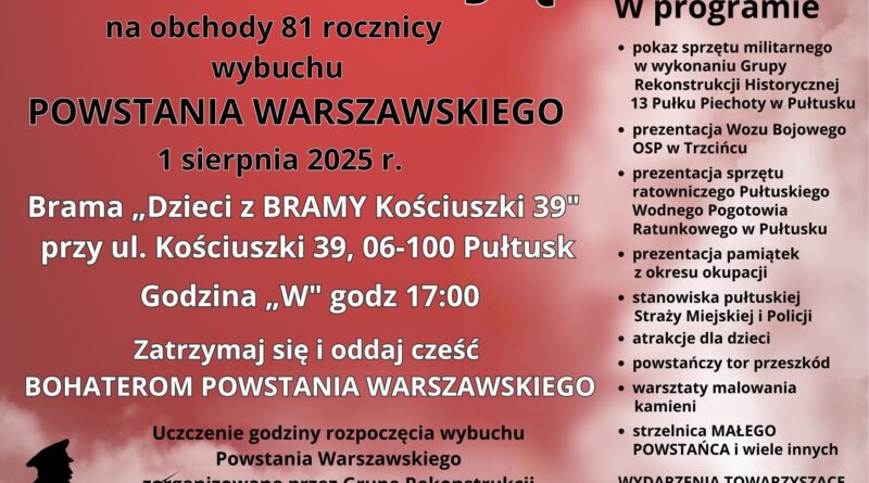 Plakat dot. obchodów 81. rocznicy wybuchu Powstania Warszawskiego, Treść plakatu: na górze loga: Dzieci z BRAMY Kościuszki 39 oraz 13 Pułk Piechoty Sekcja Pułtusk, poniżej treść: Dzieci z BRAMY Kościuszki 39 oraz Pułtuska Grupa Rekonstrukcji Historycznej 13 Pułku Piechoty w Pułtusku ZAPRASZAJĄ na obchody 81 rocznicy wybuchu POWSTANIA WARSZAWSKIEGO 1 sierpnia 2025 r. Brama "Dzieci z BRAMY Kościuszki 39" przy ul. Kościuszki 39, 06-100 Pułtusk Godzina "W" godz. 17:00 Zatrzymaj się i oddaj cześć BOHATEROM POWSTANIA WARSZAWSKIEGO Uczczenie godziny rozpoczęcia wybuchu Powstania Warszawskiego zorganizowane przez Grupę Rekonstrukcji Historycznej 13 Pułku Piechoty w Pułtusku z udziałem Klubu Kibica Wenecji Pułtusk rozpocznie się o godz. 16:45, obok - od góry: flaga RP, logo Polski Walczącej, poniżej treść: W programie: - pokaz sprzętu militarnego w wykonaniu Grupy Rekonstrukcji Historycznej 13 Pułku Piechoty w Pułtusku, - prezentacja Wozu Bojowego, OSP w Trzcińcu, - prezentacja sprzętu ratowniczego Pułtuskiego Wodnego Pogotowia Ratunkowego w Pułtusku, - prezentacja pamiątek z okresu okupacji, - stanowiska pułtuskiej Straży Miejskiej i Policji, - atrakcje dla dzieci, - powstańczy tor przeszkód, - warsztaty malowania kamieni, - strzelnica MAŁEGO POWSTAŃCA i wiele innych. WYDARZENIA TOWARZYSZĄCE - godz. 16:00 - Powstańczy Bieg na dystansie 1944 m, poniżej: Herb Gminy Pułtusk oraz logo: Muzuem Regionalnego w Pułtusku, Pułtuskiej Biblioteki Publicznej im. Joachima Lelewela, Miejskiego Centrum Kultury i Sztuki w Pułtusku, Miejskiego Ośrodka Sportu i Rekreacji w Pułtusku, Sklepu Gawełek, Niepublicznego Przedszkola Urwis, Żłobka Miejskiego w Pułtusku, Agencji Rob-Art, Ochotniczej Straży Pożarnej, Pułtuskiego Wodnego Ochotniczego Pogotowia Ratunkowego, Pułtuskiego Stowarzyszenia Motocyklowego, Młodzieżowego Klubu Sportowego Pułtusk, ......, Bazyliki Pułtuskiej, Hotelu Zamek Pułtusk - Domu Polonii, Pułtusk News, Tygodnika Pułtuskiego, Pułtuskiej Gazety Powiatowej, Stowarzyszenia "Wspólnota Polska", wpu24.pl, "Pułtuszczaka", pultusk24.pl