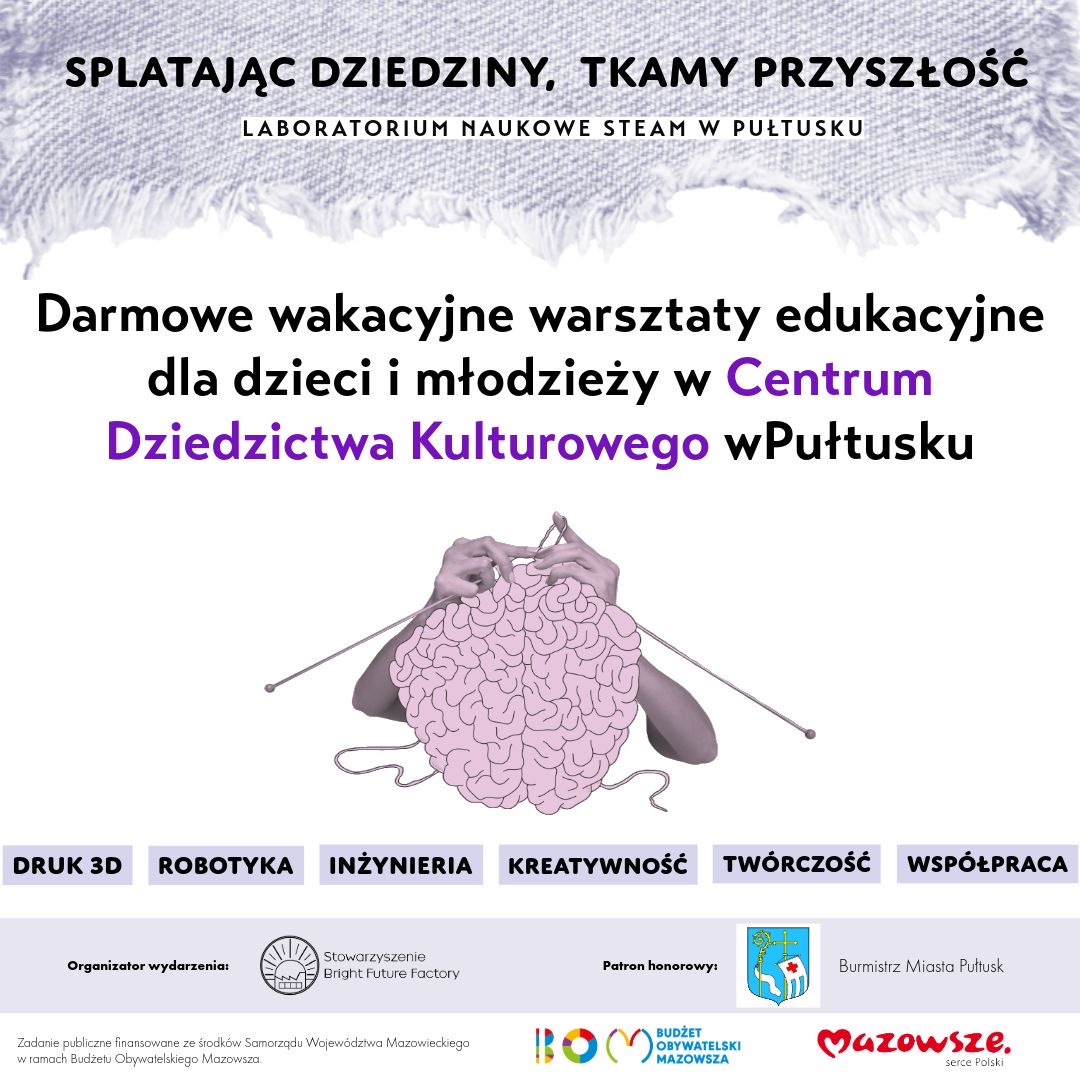 Plakat dot. warsztatów edukacyjnych, (cz. 1) Treść plakatu: SPLATAJĄC DZIEDZINY , TKAMY PRZYSZŁOŚĆ LABORATORIUM NAUKOWE STEAM W PUŁTUSKU Darmowe wakacyjne warsztaty edukacyjne dla dzieci i młodzieży w Centrum Dziedzictwa Kulturowego w Pułtusku DRUK 3D ROBOTYKA INŻYNIERIA KREATYWNOŚĆ TWÓRCZOŚĆ WSPÓŁPRACA Organizator wydarzenia: Stowarzyszenie Bright Future Factory Patron honorowy: Burmistrz Miasta Pułtusk, Zadanie publiczne finansowane ze środków Samorządu Województwa Mazowieckiego w ramach Budżetu Obywatelskiego Mazowsza obok loga: BUDŻET OBYWATELSKI MAZOWSZA, Mazowsze serce Polski
