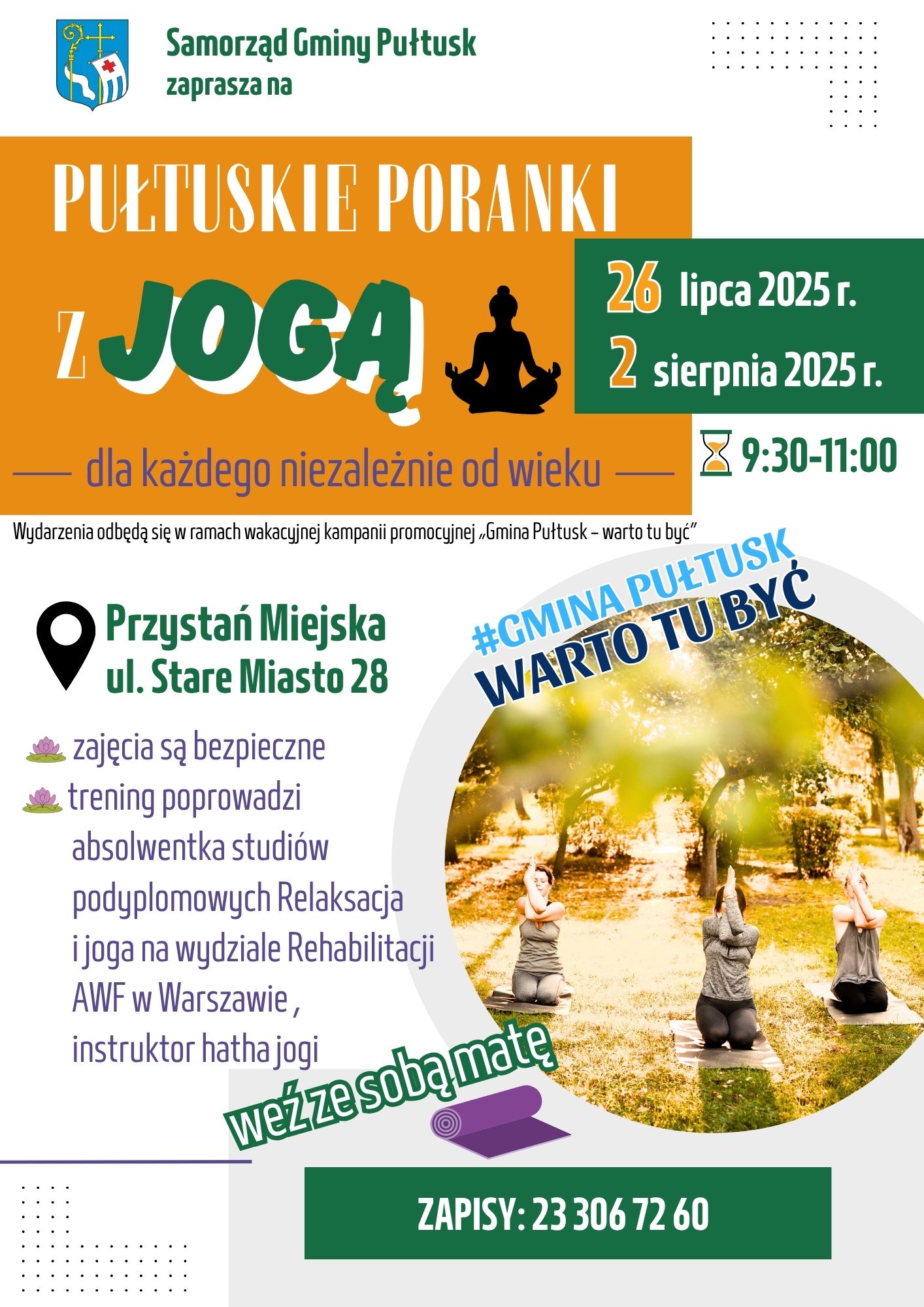Plakat dot. PUŁTUSKICH PORANKÓW Z JOGĄ. Treść plakatu: Samorząd Gminy Pułtuska zaprasza na PUŁTUSKIE PORANKI Z JOGĄ 26 lipca 2025 r. 2 sierpnia 2025 r. 9:30 - 11:00 dla każdego niezależnie od wieku Wydarzenia odbędą się w ramach wakacyjnej kampanii promocyjnej "Gmina Pułtusk - warto tu być" Przystań Miejska ul. Stare Miasto 28 - zajęcia są bezpieczne - trening poprowadzi absolwentka studiów podyplomowych Relaksacja i joga w wydziale Rehabilitacji AWF w Warszawie, instruktor hata jogi weź ze sobą matę ZAPISY 23 306 72 60, obok treść: #GMINA PUŁTUSK WATO TU BYĆ oraz zdjęcie ćwiczących osób