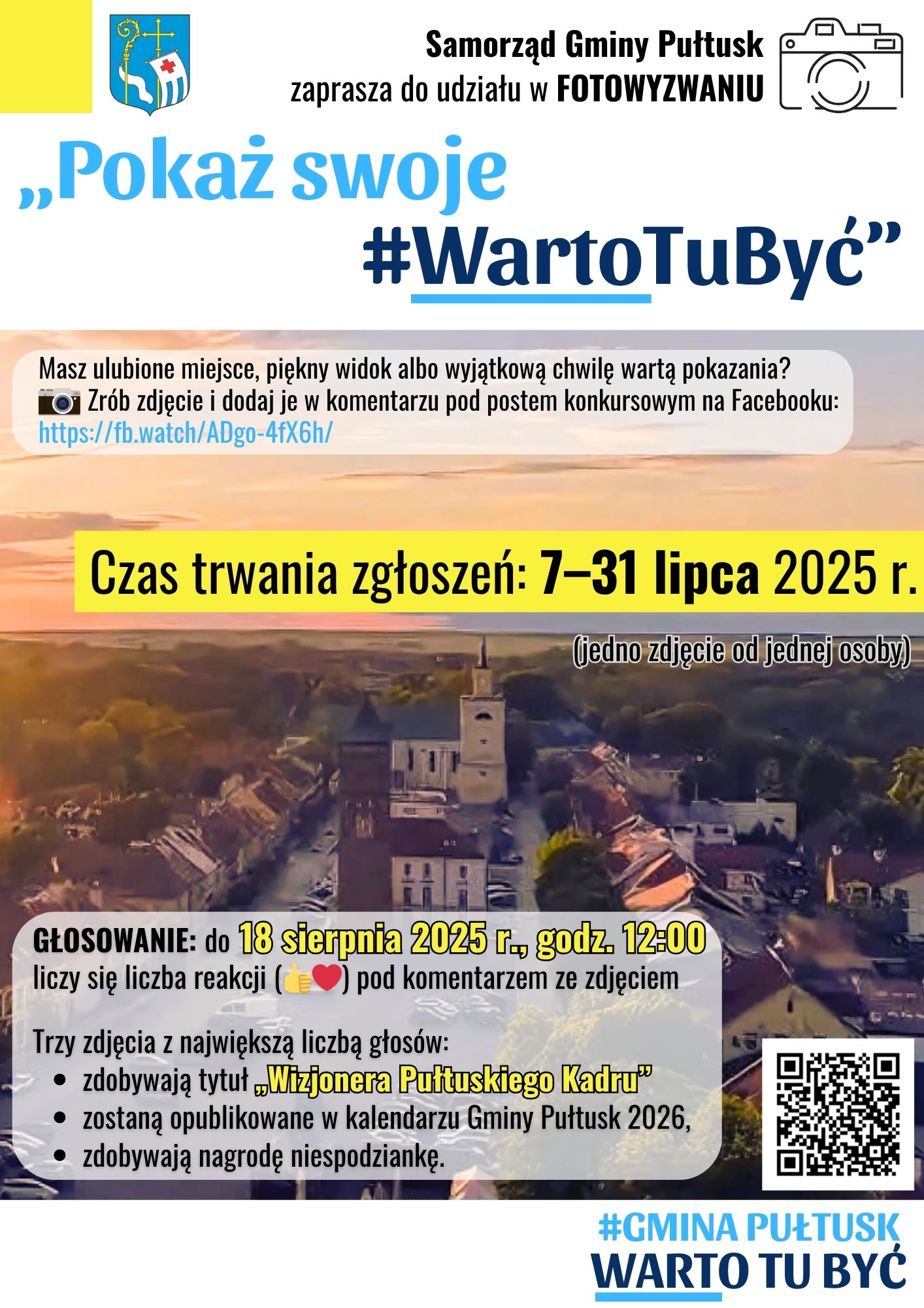 Plakat dot. FOTOWYZWANIA. Treść plakatu Samorząd Gminy Pułtusk zaprasza do udziału w FOTOWYZWANIU Pokaż swoje #WartoTuByć" Masz ulubione miejsce, piękny widok albo wyjątkową chwilę wartą pokazania? Zrób zdjęcie i dodaj je w komentarzu pod postem konkursowym na Facebooku: Czas trwania zgłoszeń: 7 - 31 lipca 2025 (jedno zdjęcie od jednej osoby) GŁOSOWANIE: do 18 sierpnia 2025r., godz. 12:00 liczy się liczba reakcji (kciuk w górę i serduszko) pod komentarzem ze zdjęciem Trzy zdjęcia z największą liczbą głosów: - zdobywają tytuł 'Wizjonera Pułtuskiego Kadru" - zostaną opublikowane w kalendarzu Gminy Pułtusk 2026, - zdobywają nagrodę niespodziankę, obok kod QR, poniżej treść: #GMINA PUŁTUSK WARTO TU BYĆ