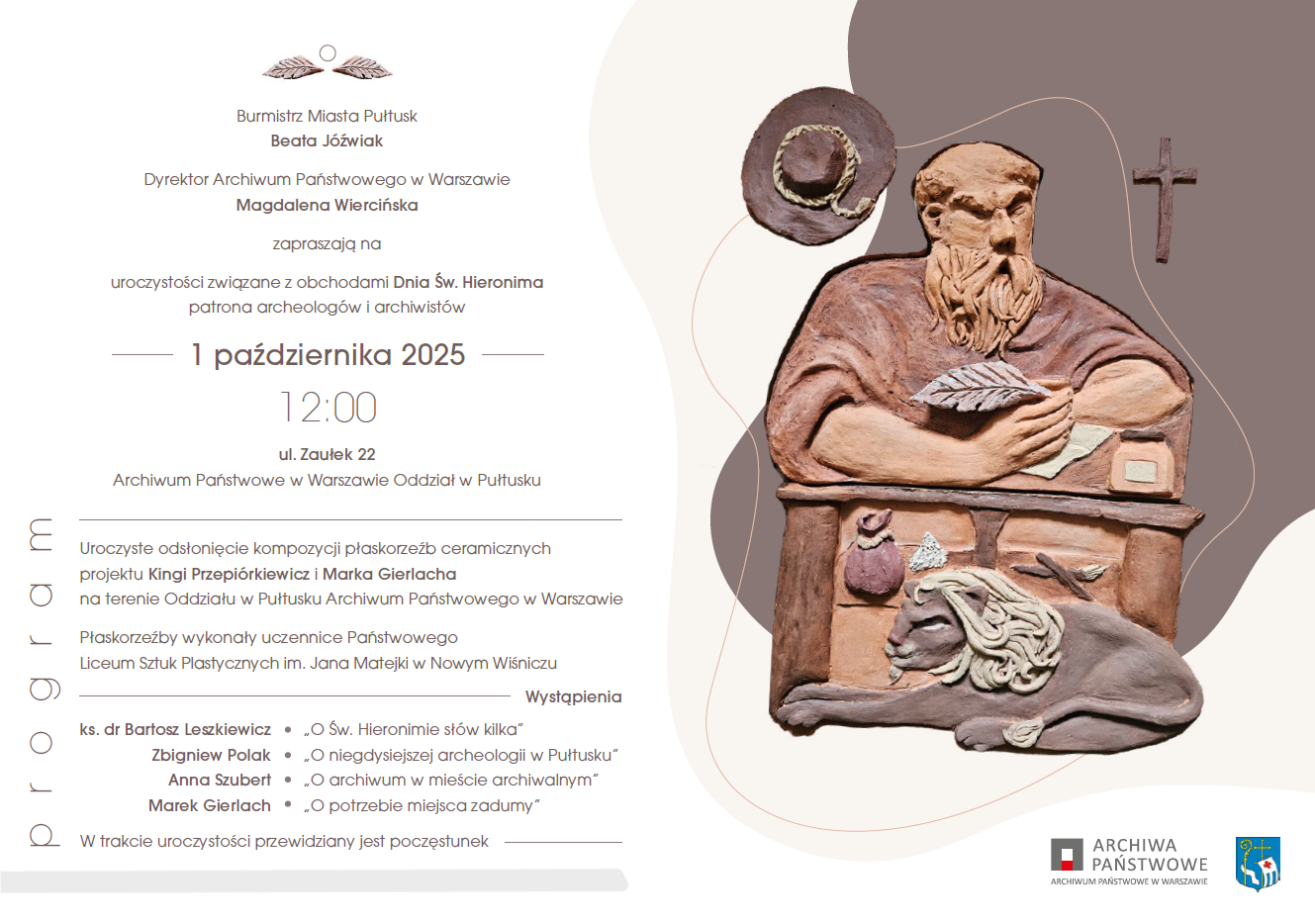 Zaproszenie na obchody Dnia św. Hieronima w Pułtusku. Treść zaproszenia: Burmistrz Miasta Pułtusk Beata Jóźwiak Dyrektor Archiwum Państwowego w Warszawie Magdalena Wiercińska zapraszają na uroczystości związane z obchodami Dnia św. Hieronima patrona archeologów i archiwistów 1 października 2025 12:00 ul. Zaułek 22 Archiwum Państwowe w Warszawie Oddział w Pułtusku Program: Uroczyste odsłonięcie kompozycji płaskorzeźb ceramicznych projektu Kingi Przepiórkiewicz i Marka Gierlach na terenie Oddziału w Pułtusku Archiwum Państwowego w Warszawie, Płaskorzeźby wykonały uczennice Państwowego Liceum Sztuk Plastycznych im. Jana Matejki w Nowym Wiśniczu Wystąpienia: - ks. dr Bartosz Leszkiewicz - "O Św. Hieronimie słów kilka" - Zbigniew Polak - "O niegdysiejszej archeologii w Pułtusku" - Anna Szubert - "O Archiwum w mieście archiwalnym" - Marek Gierlach - "O potrzebie miejsca zadumy". W trakcie uroczystości przewidziany jest poczęstunek, obok: płaskorzeźba przedstawiająca św. Hieronima oraz logo ARCHIWA PAŃSTWOWE ARCHIWUM PAŃSTWOWE W WARSZAWIE i Herb Gminy Pułtusk