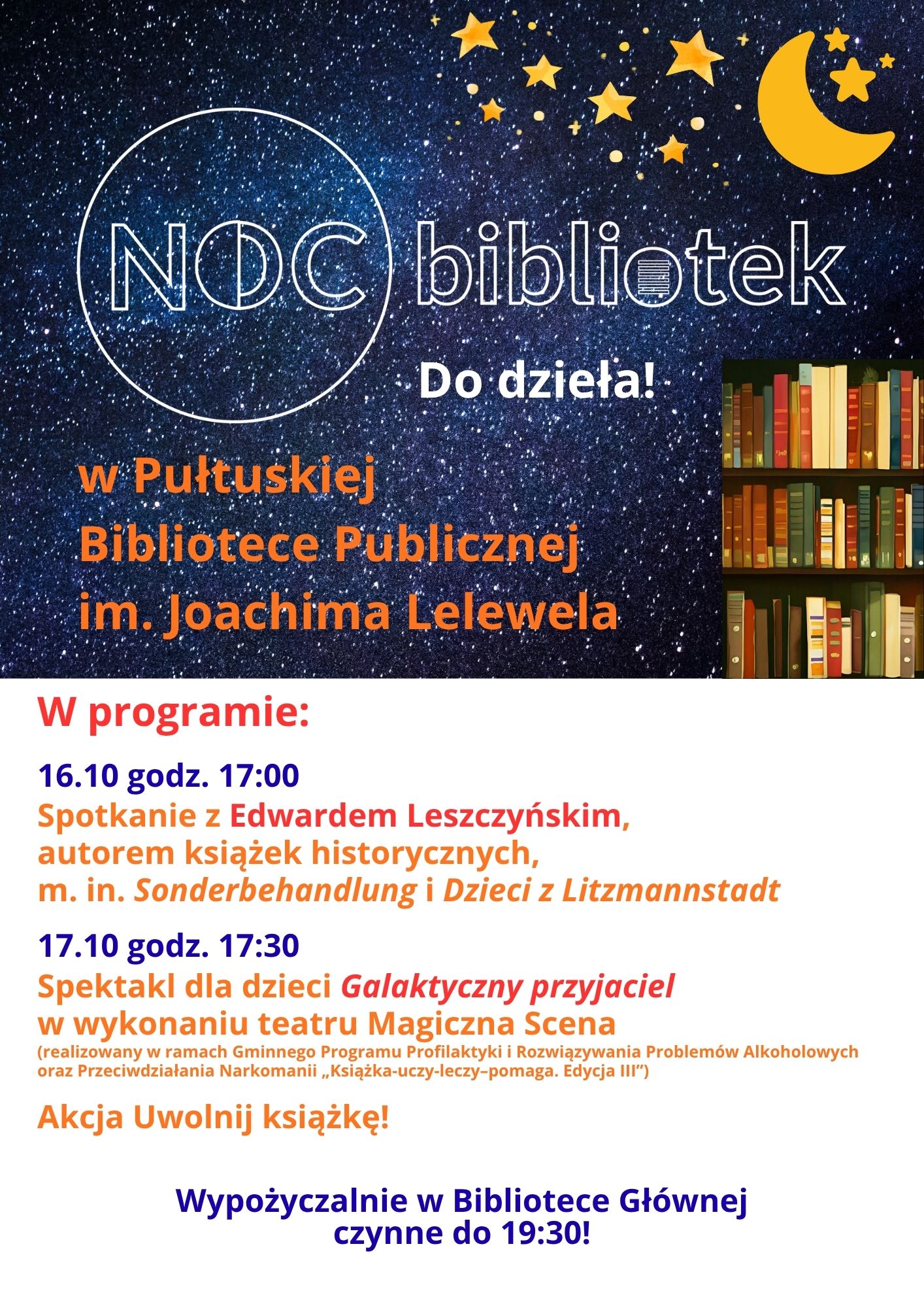 Plakat dot. Nocy bibliotek. Treść plakatu: Noc bibliotek w Pułtuskiej Bibliotece Publicznej im. Joachima Lelewela Do dzieła! w programie: 16.10 godz. 17:00 Spotkanie z Edwardem Leszczyńskim, autorem książek historycznych, m. in. Sonderbehandlung i Dzieci z Litzmannstadt, 17.10 godz. 17:30 Spektakl dla dzieci Galaktyczny przyjaciel w wykonaniu teatru Magiczna Scena (realizowany w ramach Gminnego Programu Profilaktyki i Rozwiązywania Problemów Alkoholowych oraz Przeciwdziałania Narkomanii "Książka-uczy-leczy-pomaga. Edycja III") Akcja Uwolnij książkę! Wypożyczalnie w Bibliotece Głównej czynne do 19:30!