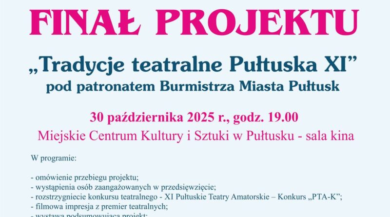 Plakat dot. FINAŁU PROJEKTU "Tradycje teatralne Pułtuska XI", Treść plakatu: na górze: loga: Ministerstwa Kultury i Dziedzictwa Narodowego i NARODOWEGO CENTRUM KULTURY oraz informacja Dofinansowano ze środków Ministerstwa Kultury i Dziedzictwa Narodowego w ramach programu Narodowego Centrum Kultury Kultura - Interwencje, Edycja 2025, obok: Herb Samorządu Gminy Pułtusk, logo MIEJSKIEGO CENTRUM KULTURY I SZTUKI W PUŁTUSKU, logo TRADYCJE TEATRALNE PUŁTUSKA, poniżej treść: Samorząd Gminy Pułtusk oraz Miejskie Centrum Kultury i Sztuki w Pułtusku serdecznie zapraszają na FINAŁ PROJEKTU "Tradycje teatralne Pułtuska XI" pod patronatem Burmistrza Miasta Pułtusk 30 października 2025r., godz. 19:00 Miejskie Centrum Kultury i Sztuki w Pułtusku - sala kina W programie: - omówienie przebiegu projektu; - wystąpienia osób zaangażowanych w przedsięwzięcie; - rozstrzygnięcie konkursu teatralnego - XI Pułtuskie Teatry Amatorskie -Konkurs "PTA-K; - filmowa impresja z premier teatralnych; - wystawa podsumowująca projekt; - promocja publikacji z cyklu "Ślad naszych czasów" - Tradycje teatralne Pułtuska XI. Wstęp wolny!, Mecenasi kultury: POLMLEK, "Drogi i Mosty" Jan Kaczmarczyk, ISBUD ŁATYFOWICZ, ISBUD DEVELOPMENT, INWESTYCJE BUDOWLANE, Partnerzy: KWIACIARNIA Maciej Wąsiewski, HOTEL ZAMEK PUŁTUSK Dom Polonii, Galeria Czerwone Drzwi, Patroni Medialni: Pułtuska Gazeta Powiatowa, pultusk24.pl, Tygodnik Pułtuski, pultuszczak.pl, wpu24.pl, PułtuskNEWS