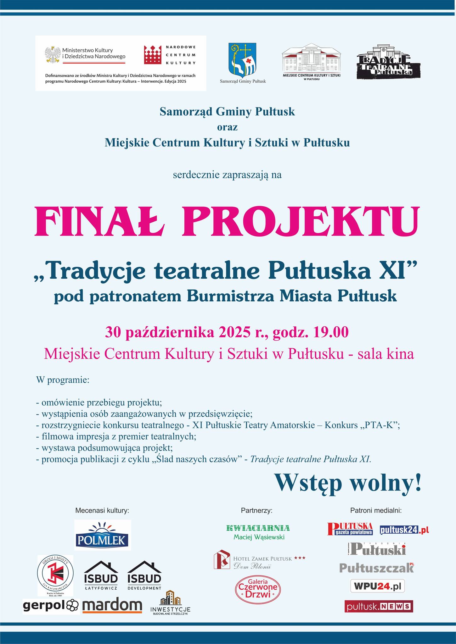 Plakat dot. FINAŁU PROJEKTU "Tradycje teatralne Pułtuska XI", Treść plakatu: na górze: loga: Ministerstwa Kultury i Dziedzictwa Narodowego i NARODOWEGO CENTRUM KULTURY oraz informacja Dofinansowano ze środków Ministerstwa Kultury i Dziedzictwa Narodowego w ramach programu Narodowego Centrum Kultury Kultura - Interwencje, Edycja 2025, obok: Herb Samorządu Gminy Pułtusk, logo MIEJSKIEGO CENTRUM KULTURY I SZTUKI W PUŁTUSKU, logo TRADYCJE TEATRALNE PUŁTUSKA, poniżej treść: Samorząd Gminy Pułtusk oraz Miejskie Centrum Kultury i Sztuki w Pułtusku serdecznie zapraszają na FINAŁ PROJEKTU "Tradycje teatralne Pułtuska XI" pod patronatem Burmistrza Miasta Pułtusk 30 października 2025r., godz. 19:00 Miejskie Centrum Kultury i Sztuki w Pułtusku - sala kina W programie: - omówienie przebiegu projektu; - wystąpienia osób zaangażowanych w przedsięwzięcie; - rozstrzygnięcie konkursu teatralnego - XI Pułtuskie Teatry Amatorskie -Konkurs "PTA-K; - filmowa impresja z premier teatralnych; - wystawa podsumowująca projekt; - promocja publikacji z cyklu "Ślad naszych czasów" - Tradycje teatralne Pułtuska XI. Wstęp wolny!, Mecenasi kultury: POLMLEK, "Drogi i Mosty" Jan Kaczmarczyk, ISBUD ŁATYFOWICZ, ISBUD DEVELOPMENT, INWESTYCJE BUDOWLANE, Partnerzy: KWIACIARNIA Maciej Wąsiewski, HOTEL ZAMEK PUŁTUSK Dom Polonii, Galeria Czerwone Drzwi, Patroni Medialni: Pułtuska Gazeta Powiatowa, pultusk24.pl, Tygodnik Pułtuski, pultuszczak.pl, wpu24.pl, PułtuskNEWS