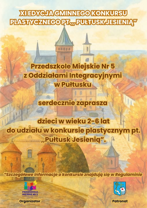 Plakat dot. GMINNEGO KONKURSU PLASTYCZNEGO PT. "PUŁTUSK JESIENIĄ". Treść plakatu: XI EDYCJA GMINNEGO KONKURSU PLASTYCZNEGO PT. "PUŁTUSK JESIENIĄ" Przedszkole Miejskie Nr 5 z Oddziałami Integracyjnymi w Pułtusku serdecznie zaprasza dzieci w wieku 2 - 6 lat do udziału w konkursie plastycznym pt. "Pułtusk Jesienią". Szczegółowe informacje o konkursie znajdują się w Regulaminie. Organizator Przedszkole Miejskie nr 5 w Pułtusku, Patronat Gmina Pułtusk
