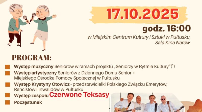 Plakat dot. DNIA SENIORA. Treść plakatu: na górze: logo Mazowsze serce Polski, Herb Gminy Pułtusk, logo Miejskiego Centrum Kultury i Sztuki w Pułtusku, logo Miejskiego Ośrodka Pomocy Społecznej w Pułtusku, logo Fundacji Art-Heart, poniżej treść: DZIEŃ SENIORA 17.10.2025 godz. 16:00 w Miejskim Centrum Kultury i Sztuki w Pułtusku, Sala Kina Narew PROGRAM: - Występ teatralno-literacki Seniorów w ramach projektu "Seniorzy w Rytmie Kultury" (projekt współfinansowany ze środków Samorządu Województwa Mazowieckiego - Występ artystyczny Seniorów z Dziennego Domu Senior + Miejskiego Ośrodka Pomocy Społecznej w Pułtusku - Występ Krystyny Otowicz - przedstawicieli Polskiego Związku Emerytów, Rencistów i Inwalidów w Pułtusku - Występ zespołu Czerwone Teksasy - Poczęstunek, poniżej zdjęcie zespołu Czerwone Teksasy WYDARZENIA TOWARZYSZĄCE: Wystawa twórczości Seniorów "Moje Mazowsze" organizowana przez Fundację Art-Heart w ramach I Festiwalu Artystycznego Seniorów, w sali Lutnia MCKiS (zadanie publiczne sfinansowane ze środków Samorządu Województwa Mazowieckiego), poniżej: logo Mazowsze dla seniorów, logo Mazowsze dla organizacji pozarządowych, Logo Mazowieckiego Centrum Polityki Społecznej
