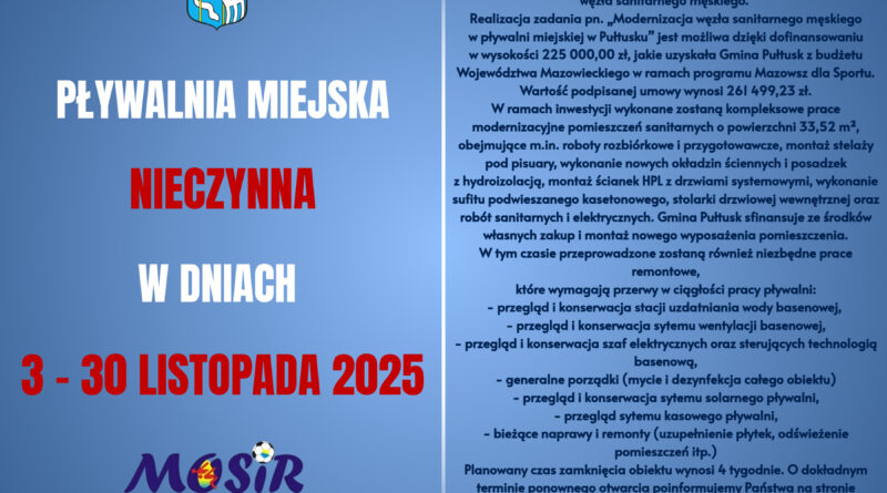 Informacja dot. Pływalni Miejskiej. Treść plakatu: po prawej stronie - od góry: Herb Gminy Pułtusk, poniżej treść: PŁYWALNIA MIEJSKA NIECZYNNA W DNIACH 3 - 30 LISTOPADA 2025, poniżej logo MOSiR, obok treść: Szanowni Państwo, uprzejmie informujemy, że w dniach 3 - 30.11.2025 r. pływalnia MOSiR będzie nieczynna z powodu planowanej modernizacji węzła sanitarnego męskiego. Realizacja zadania pn. "Modernizacja węzła sanitarnego męskiego w pływalni miejskiej w Pułtusku" jest możliwość dzięki dofinansowaniu w wysokości 225 000,00 zł, jakie uzyskała Gmina Pułtusk z budżetu Województwa Mazowieckiego w ramach programu Mazowsze dla Sportu. Wartość podpisanej umowy wynosi 261 499,23 zł. W ramach inwestycji wykonane zostaną kompleksowe prace modernizacyjne pomieszczeń sanitarnych o powierzchni 33,52 m2, obejmujące m.in. roboty rozbiórkowe i przygotowawcze, montaż stelaży pod pisuary, wykonanie nowych okładzin ściennych i posadzek z hydroizolacją, montaż ścianek HPL z drzwiami systemowymi, wykonanie sufitu podwieszanego kasetonowego,stolarki drzwiowej wewnętrznej orz robót sanitarnych i elektrycznych. Gmina Pułtusk sfinansuje ze środków własnych zakup montażu nowego wyposażenia pomieszczenia. W tym czasie przeprowadzone zostaną również niezbędne prace remontowe, które wymagają przerwy w ciągłości pracy pływalni: - przegląd i konserwacja stacji uzdatniania wody basenowej, - przegląd konserwacji stacji uzdatniania wody basenowej, - przegląd i konserwacja systemu wentylacji basenowej, - przegląd i konserwacja szaf elektrycznych oraz sterujących technologią basenową, - generalne porządki (mycie i dezynfekcja całego obiektu), - przegląd i konserwacja systemu solarnego pływalni, przegląd systemu kasowego pływalni, - bieżące naprawy i remonty (uzupełnienie płytek, odświeżenie pomieszczeń itp.). Planowany czas zamknięcia obiektu wynosi 4 tygodnie. O dokładnym terminie ponownego otwarcia poinformujemy Państwa na stronie internetowej www.pultusk.pl oraz w mediach społecznościowych. Za wszelkie utrudnienia przepraszamy i dziękujmy za wyrozumiałość.